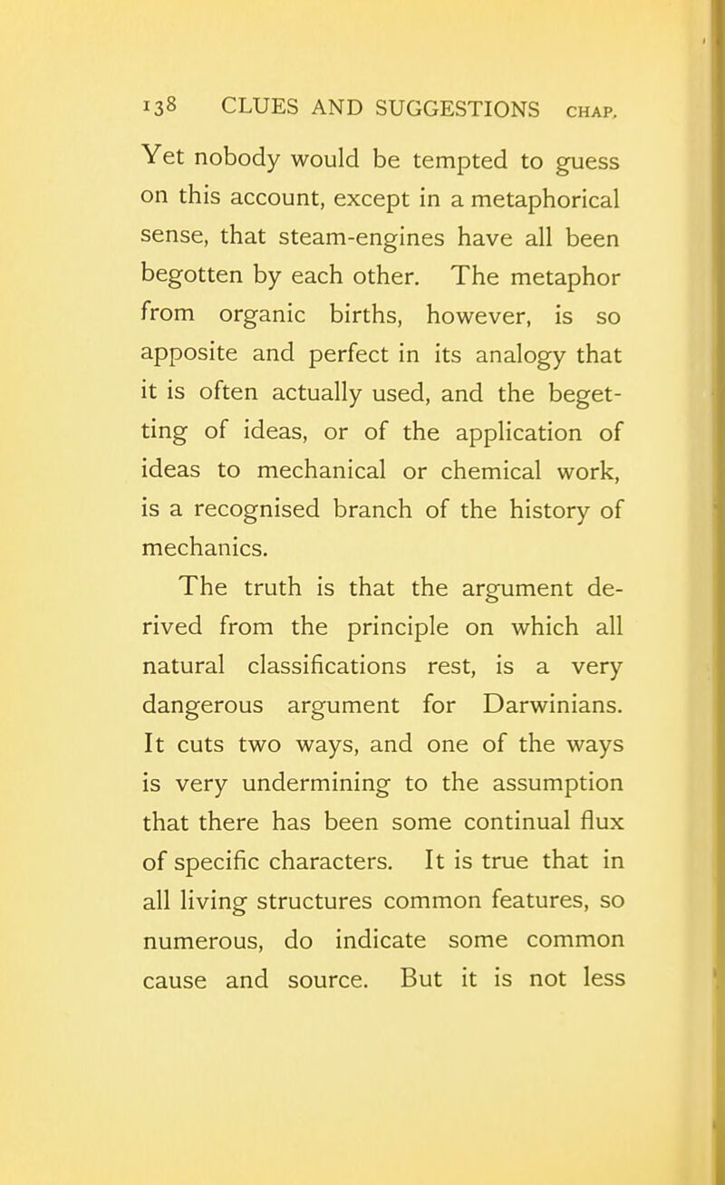Yet nobody would be tempted to guess on this account, except in a metaphorical sense, that steam-engines have all been begotten by each other. The metaphor from organic births, however, is so apposite and perfect in its analogy that it is often actually used, and the beget- ting of ideas, or of the application of ideas to mechanical or chemical work, is a recognised branch of the history of mechanics. The truth is that the argument de- rived from the principle on which all natural classifications rest, is a very dangerous argument for Darwinians. It cuts two ways, and one of the ways is very undermining to the assumption that there has been some continual flux of specific characters. It is true that in all living structures common features, so numerous, do indicate some common cause and source. But it is not less