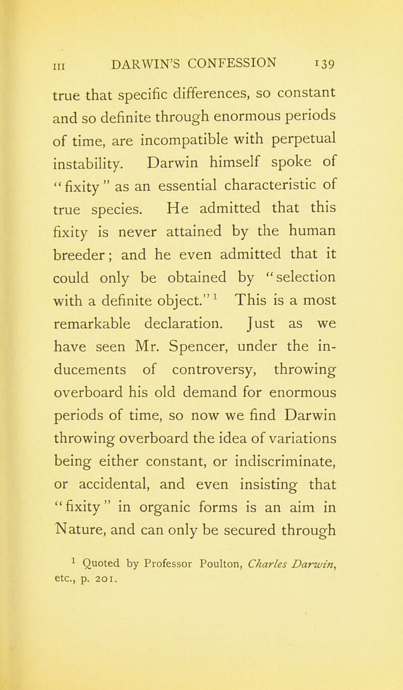 true that specific differences, so constant and so definite through enormous periods of time, are incompatible with perpetual instability. Darwin himself spoke of fixity as an essential characteristic of true species. He admitted that this fixity is never attained by the human breeder; and he even admitted that it could only be obtained by selection with a definite object. ^ This is a most remarkable declaration. Just as we have seen Mr. Spencer, under the in- ducements of controversy, throwing overboard his old demand for enormous periods of time, so now we find Darwin throwing overboard the idea of variations being either constant, or indiscriminate, or accidental, and even insisting that fixity in organic forms is an aim in Nature, and can only be secured through 1 Quoted by Professor Poulton, Charles Darwin^ etc., p. 201.
