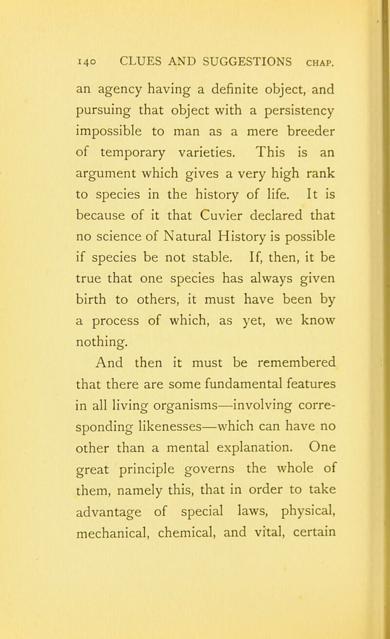 an agency having a definite object, and pursuing that object with a persistency impossible to man as a mere breeder of temporary varieties. This is an argument which gives a very high rank to species in the history of life. It is because of it that Cuvier declared that no science of Natural History is possible if species be not stable. If, then, it be true that one species has always given birth to others, it must have been by a process of which, as yet, we know nothing. And then it must be remembered that there are some fundamental features in all living organisms—involving corre- sponding likenesses—which can have no other than a mental explanation. One great principle governs the whole of them, namely this, that in order to take advantage of special laws, physical, mechanical, chemical, and vital, certain