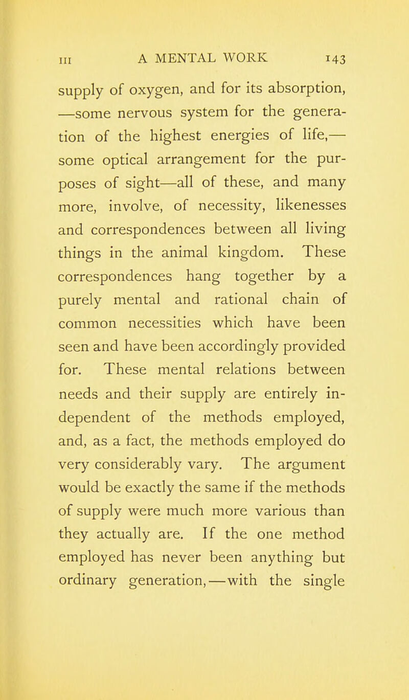 supply of oxygen, and for its absorption, —some nervous system for the genera- tion of the highest energies of life,— some optical arrangement for the pur- poses of sight—all of these, and many more, involve, of necessity, likenesses and correspondences between all living things in the animal kingdom. These correspondences hang together by a purely mental and rational chain of common necessities which have been seen and have been accordingly provided for. These mental relations between needs and their supply are entirely in- dependent of the methods employed, and, as a fact, the methods employed do very considerably vary. The argument would be exactly the same if the methods of supply were much more various than they actually are. If the one method employed has never been anything but ordinary generation,—with the single