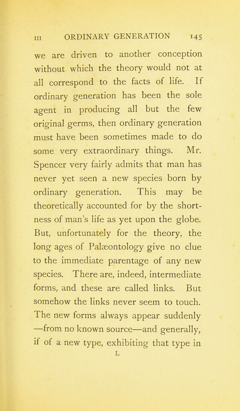 we are driven to another conception without which the theory would not at all correspond to the facts of life. If ordinary generation has been the sole agent in producing all but the few original germs, then ordinary generation must have been sometimes made to do some very extraordinary things. Mr. Spencer very fairly admits that man has never yet seen a new species born by ordinary generation. This may be theoretically accounted for by the short- ness of man's life as yet upon the globe. But, unfortunately for the theory, the long ages of Palaeontology give no clue to the immediate parentage of any new species. There are, indeed, intermediate forms, and these are called links. But somehow the links never seem to touch. The new forms always appear suddenly —from no known source—and generally, if of a new type, exhibiting that type in L