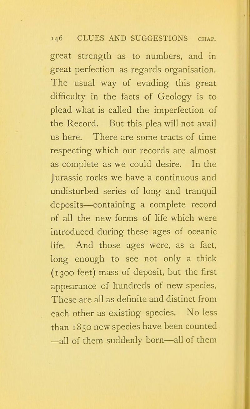 great strength as to numbers, and in great perfection as regards organisation. The usual way of evading this great difficulty in the facts of Geology is to plead what is called the imperfection of the Record. But this plea will not avail us here. There are some tracts of time respecting which our records are almost as complete as we could desire. In the Jurassic rocks we have a continuous and undisturbed series of long and tranquil deposits—containing a complete record of all the new forms of life which were introduced during these ages of oceanic life. And those ages were, as a fact, long enough to see not only a thick (1300 feet) mass of deposit, but the first appearance of hundreds of new species. These are all as definite and distinct from each other as existing species. No less than 1850 new species have been counted —all of them suddenly born—all of them