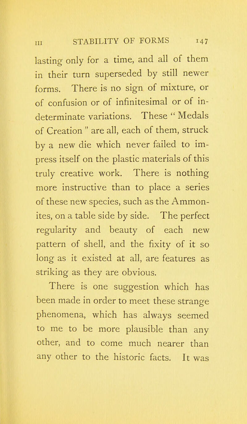 lasting only for a time, and all of them in their turn superseded by still newer forms. There is no sign of mixture, or of confusion or of infinitesimal or of in- determinate variations. These  Medals of Creation  are all, each of them, struck by a new die which never failed to im- press itself on the plastic materials of this truly creative work. There is nothing more instructive than to place a series of these new species, such as the Ammon- ites, on a table side by side. The perfect regularity and beauty of each new pattern of shell, and the fixity of it so long as it existed at all, are features as striking as they are obvious. There is one suggestion which has been made in order to meet these stranee phenomena, which has always seemed to me to be more plausible than any other, and to come much nearer than any other to the historic facts. It was