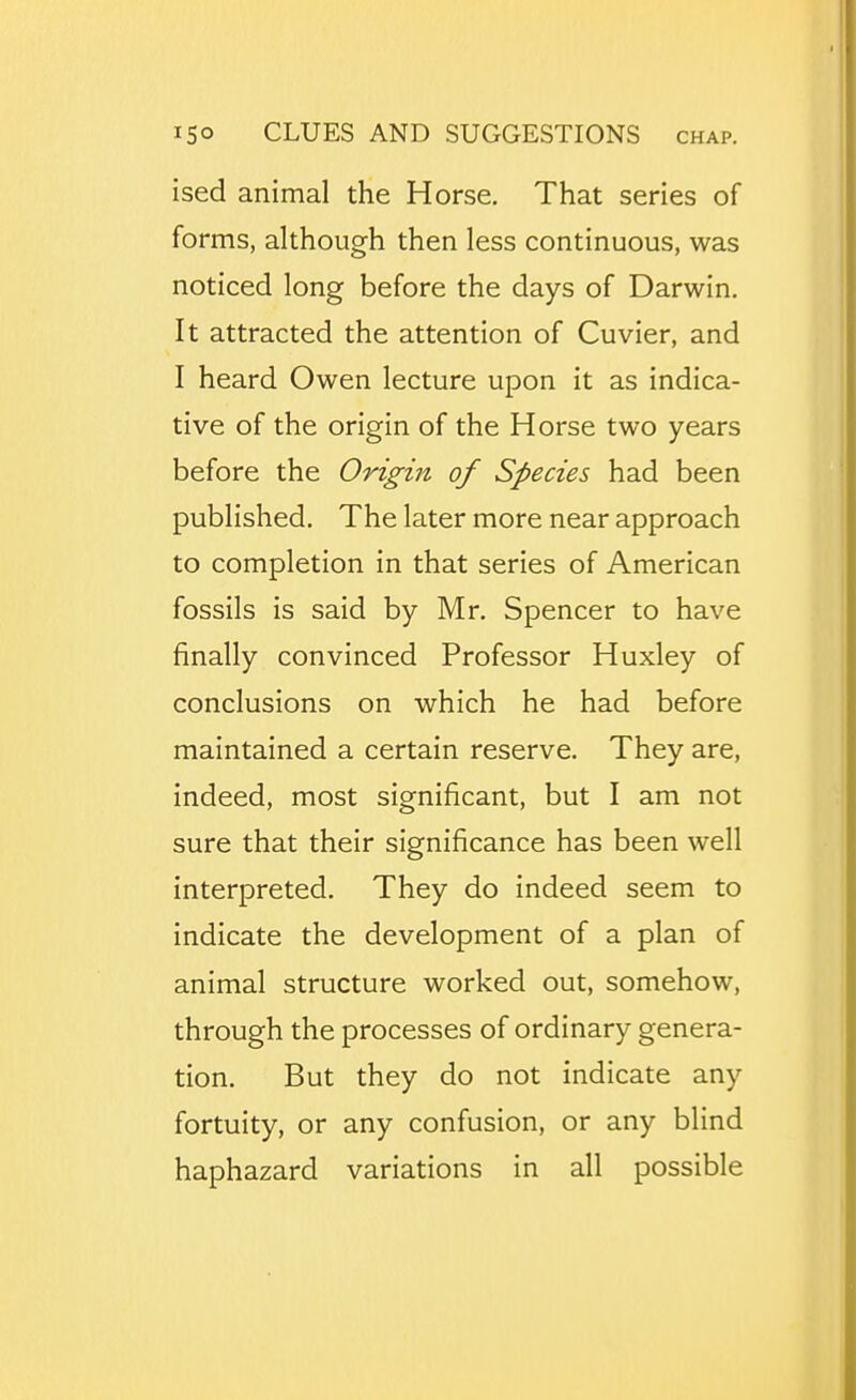 ised animal the Horse. That series of forms, although then less continuous, was noticed long before the days of Darwin. It attracted the attention of Cuvier, and I heard Owen lecture upon it as indica- tive of the origin of the Horse two years before the Origin of Species had been published. The later more near approach to completion in that series of American fossils is said by Mr. Spencer to have finally convinced Professor Huxley of conclusions on which he had before maintained a certain reserve. They are, indeed, most significant, but I am not sure that their significance has been well interpreted. They do indeed seem to indicate the development of a plan of animal structure worked out, somehow, through the processes of ordinary genera- tion. But they do not indicate any fortuity, or any confusion, or any blind haphazard variations in all possible