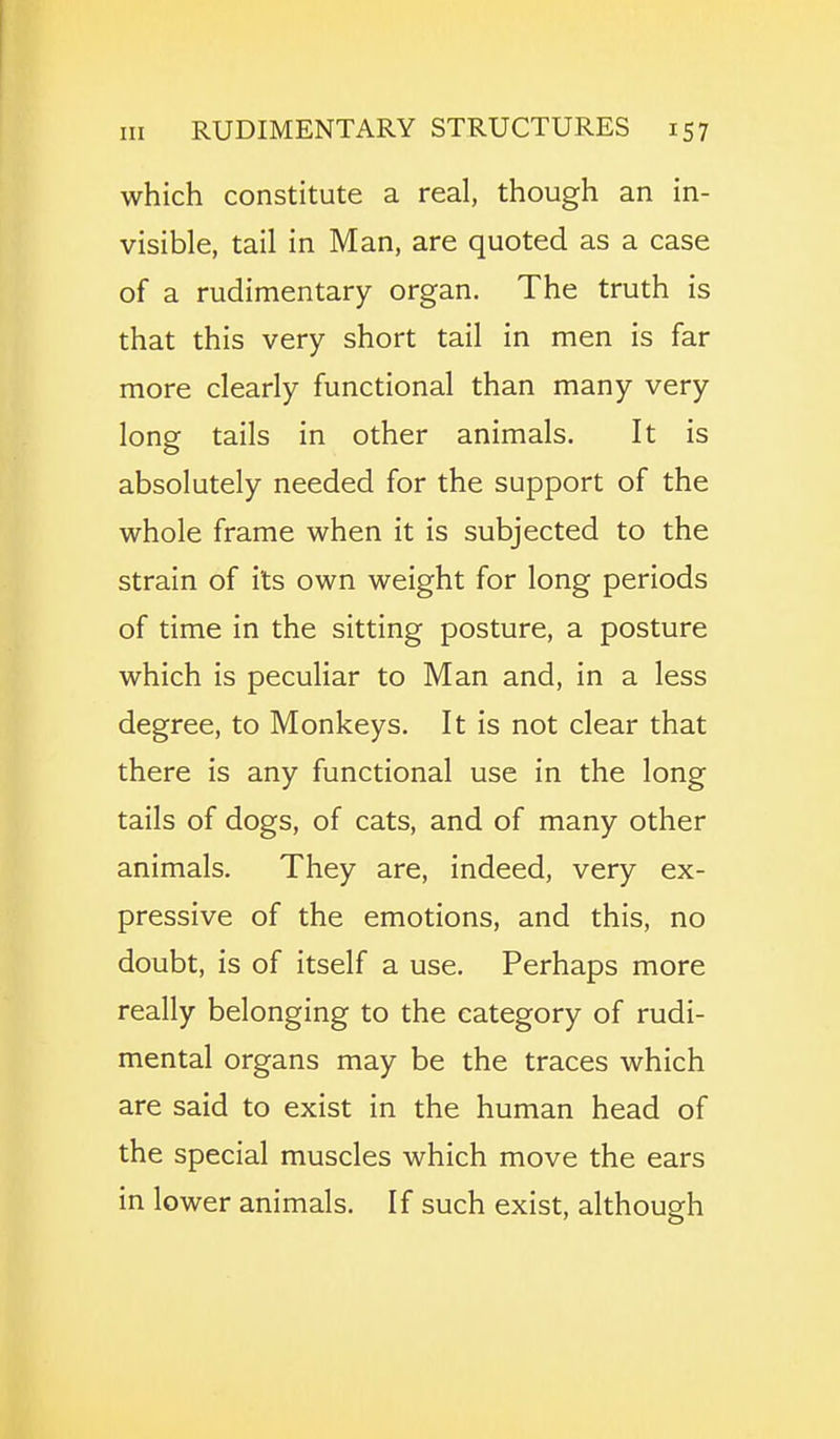 which constitute a real, though an in- visible, tail in Man, are quoted as a case of a rudimentary organ. The truth is that this very short tail in men is far more clearly functional than many very long tails in other animals. It is absolutely needed for the support of the whole frame when it is subjected to the strain of its own weight for long periods of time in the sitting posture, a posture which is peculiar to Man and, in a less degree, to Monkeys. It is not clear that there is any functional use in the long tails of dogs, of cats, and of many other animals. They are, indeed, very ex- pressive of the emotions, and this, no doubt, is of itself a use. Perhaps more really belonging to the category of rudi- mental organs may be the traces which are said to exist in the human head of the special muscles which move the ears in lower animals. If such exist, although