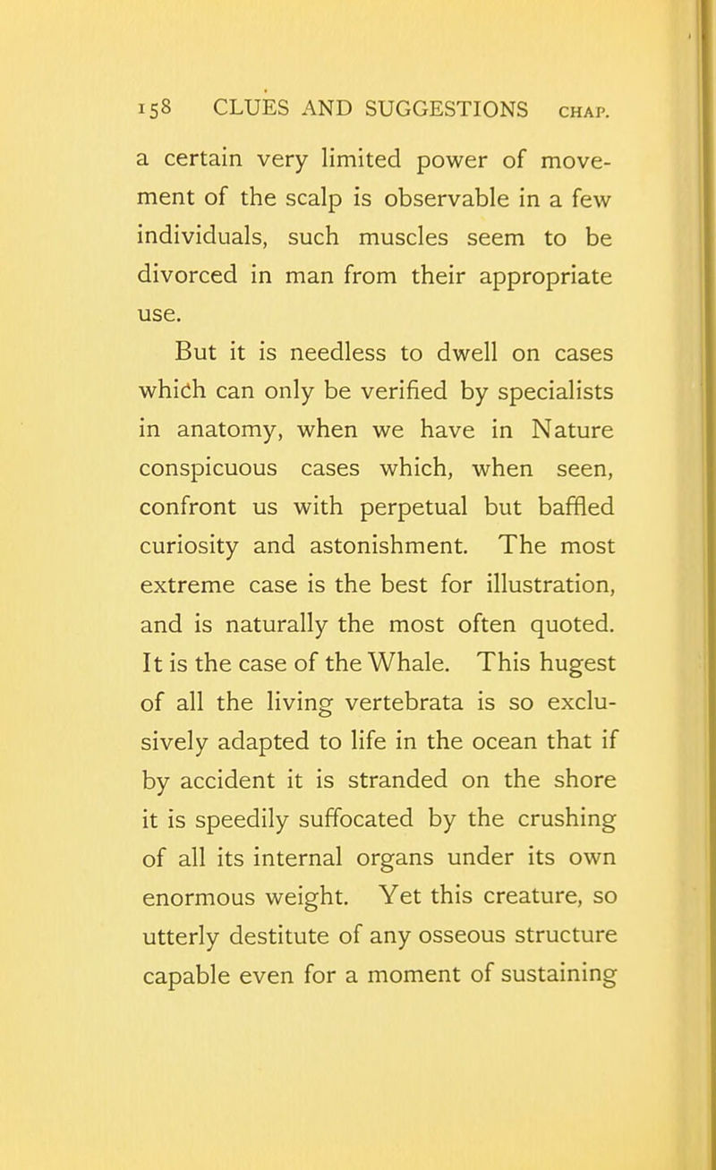 a certain very limited power of move- ment of the scalp is observable in a few individuals, such muscles seem to be divorced in man from their appropriate use. But it is needless to dwell on cases which can only be verified by specialists in anatomy, when we have in Nature conspicuous cases which, when seen, confront us with perpetual but baffled curiosity and astonishment. The most extreme case is the best for illustration, and is naturally the most often quoted. It is the case of the Whale. This hugest of all the living vertebrata is so exclu- sively adapted to life in the ocean that if by accident it is stranded on the shore it is speedily suffocated by the crushing of all its internal organs under its own enormous weight. Yet this creature, so utterly destitute of any osseous structure capable even for a moment of sustaining