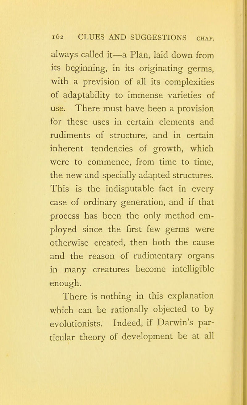 always called it—a Plan, laid down from its beginning, in its originating germs, with a prevision of all its complexities of adaptability to immense varieties of use. There must have been a provision for these uses in certain elements and rudiments of structure, and in certain inherent tendencies of growth, which were to commence, from time to time, the new and specially adapted structures. This is the indisputable fact in every case of ordinary generation, and if that process has been the only method em- ployed since the first few germs were otherwise created, then both the cause and the reason of rudimentary organs in many creatures become intelligible enough. There is nothing in this explanation which can be rationally objected to by evolutionists. Indeed, if Darwin's par- ticular theory of development be at all