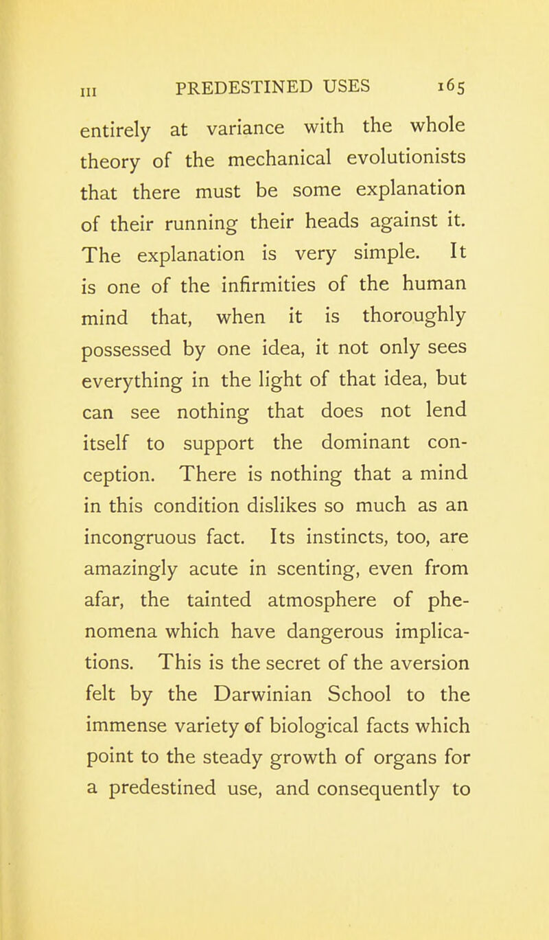 entirely at variance with the whole theory of the mechanical evolutionists that there must be some explanation of their running their heads against it. The explanation is very simple. It is one of the infirmities of the human mind that, when it is thoroughly possessed by one idea, it not only sees everything in the light of that idea, but can see nothing that does not lend itself to support the dominant con- ception. There is nothing that a mind in this condition dislikes so much as an incongruous fact. Its instincts, too, are amazingly acute in scenting, even from afar, the tainted atmosphere of phe- nomena which have dangerous implica- tions. This is the secret of the aversion felt by the Darwinian School to the immense variety of biological facts which point to the steady growth of organs for a predestined use, and consequently to