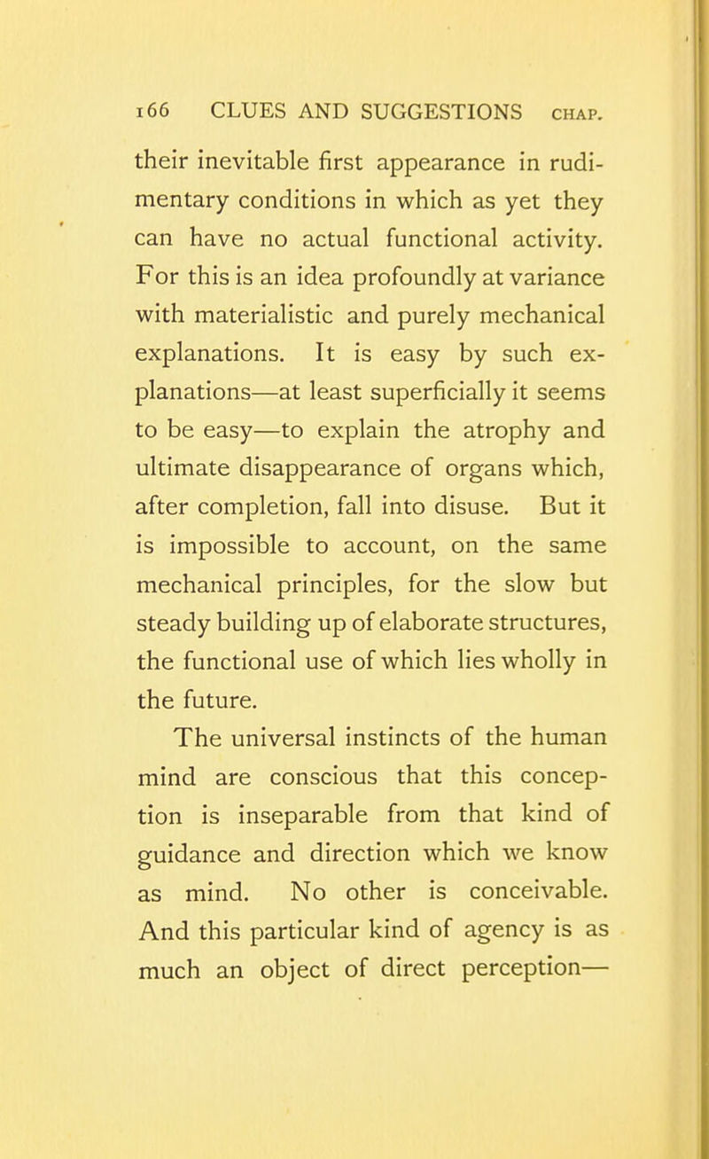 their inevitable first appearance in rudi- mentary conditions in which as yet they can have no actual functional activity. For this is an idea profoundly at variance with materialistic and purely mechanical explanations. It is easy by such ex- planations—at least superficially it seems to be easy—to explain the atrophy and ultimate disappearance of organs which, after completion, fall into disuse. But it is impossible to account, on the same mechanical principles, for the slow but steady building up of elaborate structures, the functional use of which lies wholly in the future. The universal instincts of the human mind are conscious that this concep- tion is inseparable from that kind of guidance and direction which we know as mind. No other is conceivable. And this particular kind of agency is as much an object of direct perception—
