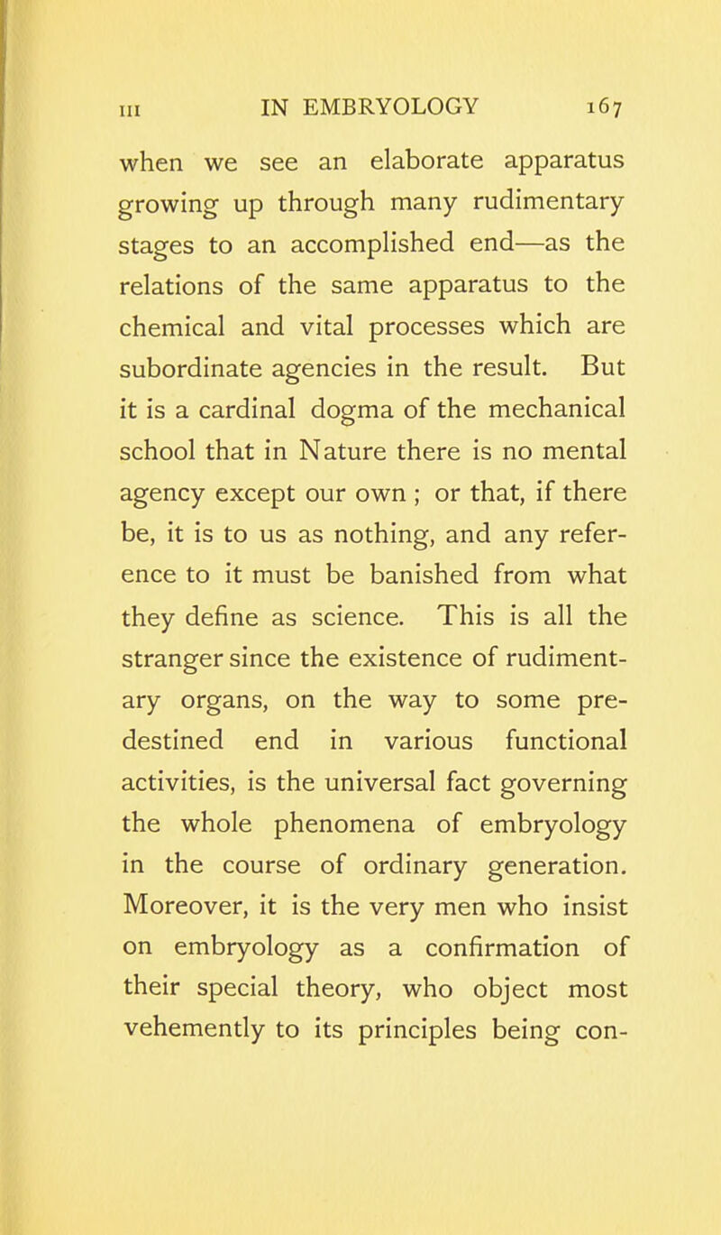 when we see an elaborate apparatus growing up through many rudimentary- stages to an accomplished end—as the relations of the same apparatus to the chemical and vital processes which are subordinate agencies in the result. But it is a cardinal dogma of the mechanical school that in Nature there is no mental agency except our own ; or that, if there be, it is to us as nothing, and any refer- ence to it must be banished from what they define as science. This is all the stranger since the existence of rudiment- ary organs, on the way to some pre- destined end in various functional activities, is the universal fact governing the whole phenomena of embryology in the course of ordinary generation. Moreover, it is the very men who insist on embryology as a confirmation of their special theory, who object most vehemently to its principles being con-