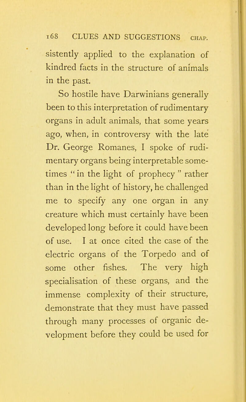 sistently applied to the explanation of kindred facts in the structure of animals in the past. So hostile have Darwinians generally been to this interpretation of rudimentary organs in adult animals, that some years ago, when, in controversy with the late Dr. George Romanes, I spoke of rudi- mentary organs being interpretable some- times in the light of prophecy rather than in the light of history, he challenged me to specify any one organ in any creature which must certainly have been developed long before it could have been of use. I at once cited the case of the electric organs of the Torpedo and of some other fishes. The very high specialisation of these organs, and the immense complexity of their structure, demonstrate that they must have passed through many processes of organic de- velopment before they could be used for