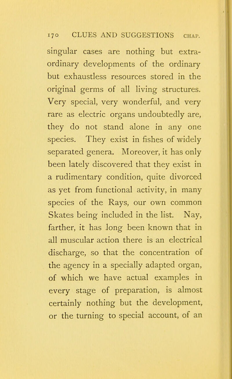 singular cases are nothing but extra- ordinary developments of the ordinary but exhaustless resources stored in the original germs of all living structures. Very special, very wonderful, and very rare as electric organs undoubtedly are, they do not stand alone in any one species. They exist in fishes of widely separated genera. Moreover, it has only been lately discovered that they exist in a rudimentary condition, quite divorced as yet from functional activity, in many species of the Rays, our own common Skates being included in the list. Nay, farther, it has long been known that in all muscular action there is an electrical discharge, so that the concentration of the agency in a specially adapted organ, of which we have actual examples in every stage of preparation, is almost certainly nothing but the development, or the turning to special account, of an