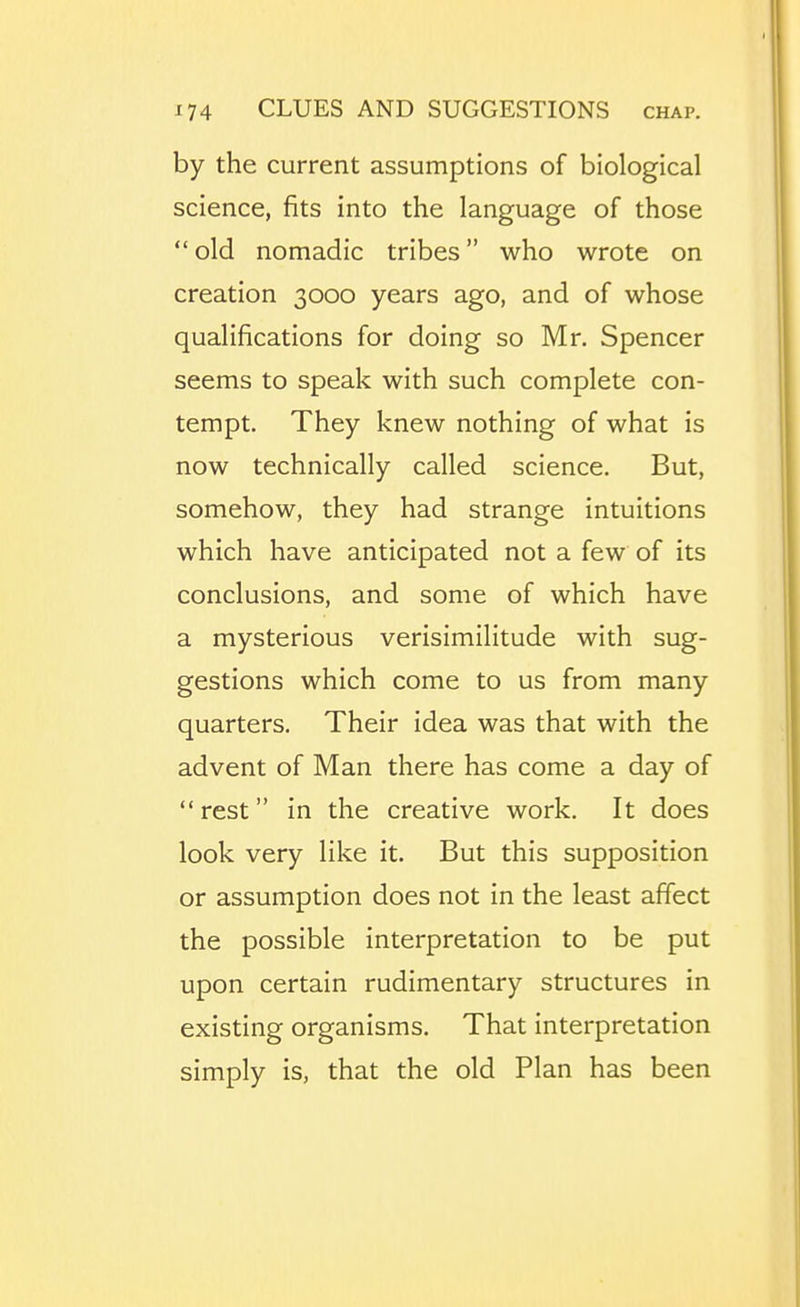 by the current assumptions of biological science, fits into the language of those  old nomadic tribes who wrote on creation 3000 years ago, and of whose qualifications for doing so Mr. Spencer seems to speak with such complete con- tempt. They knew nothing of what is now technically called science. But, somehow, they had strange intuitions which have anticipated not a few of its conclusions, and some of which have a mysterious verisimilitude with sug- gestions which come to us from many quarters. Their idea was that with the advent of Man there has come a day of rest in the creative work. It does look very like it. But this supposition or assumption does not in the least affect the possible interpretation to be put upon certain rudimentary structures in existing organisms. That interpretation simply is, that the old Plan has been