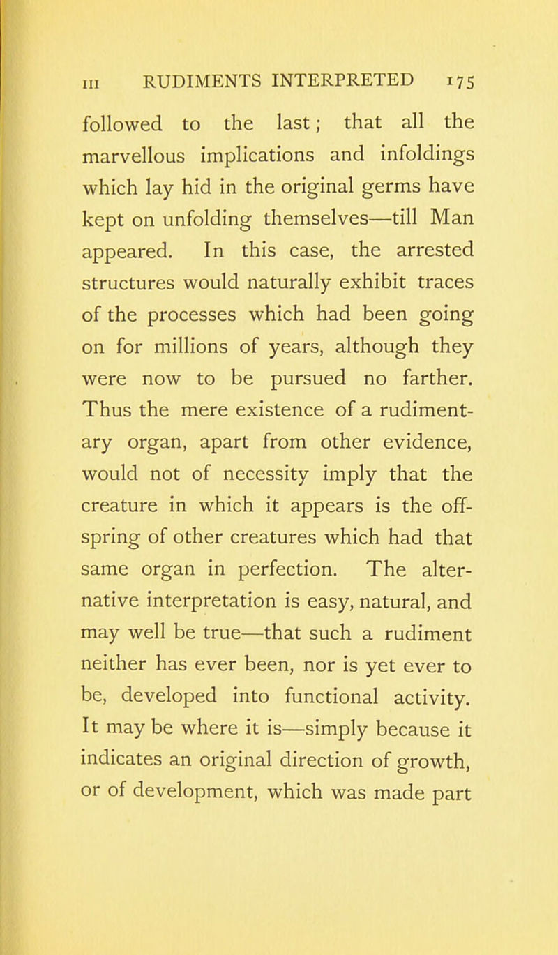 followed to the last; that all the marvellous implications and infoldings which lay hid in the original germs have kept on unfolding themselves—till Man appeared. In this case, the arrested structures would naturally exhibit traces of the processes which had been going on for millions of years, although they were now to be pursued no farther. Thus the mere existence of a rudiment- ary organ, apart from other evidence, would not of necessity imply that the creature in which it appears is the off- spring of other creatures which had that same organ in perfection. The alter- native interpretation is easy, natural, and may well be true—that such a rudiment neither has ever been, nor is yet ever to be, developed into functional activity. It may be where it is—simply because it indicates an original direction of growth, or of development, which was made part
