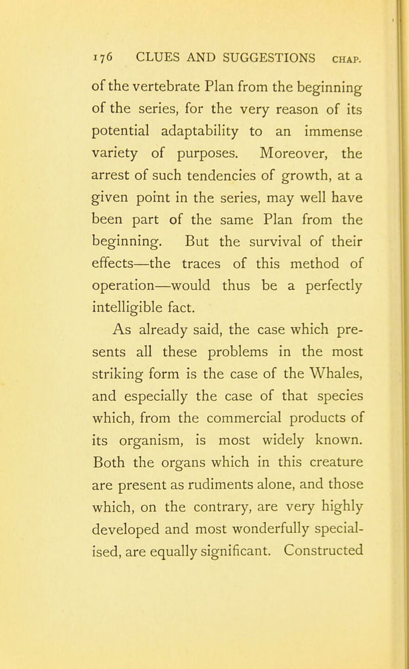 of the vertebrate Plan from the beginning of the series, for the very reason of its potential adaptability to an immense variety of purposes. Moreover, the arrest of such tendencies of growth, at a given point in the series, may well have been part of the same Plan from the beginning. But the survival of their effects—the traces of this method of operation—would thus be a perfectly intelligible fact. As already said, the case which pre- sents all these problems in the most striking form is the case of the Whales, and especially the case of that species which, from the commercial products of its organism, is most widely known. Both the organs which in this creature are present as rudiments alone, and those which, on the contrary, are very highly developed and most wonderfully special- ised, are equally significant. Constructed