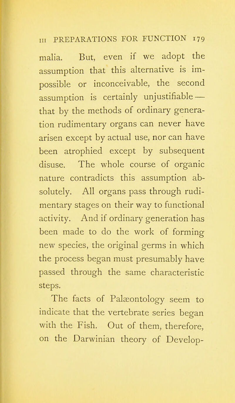 malia. But, even if we adopt the assumption that this alternative is im- possible or inconceivable, the second assumption is certainly unjustifiable — that by the methods of ordinary genera- tion rudimentary organs can never have arisen except by actual use, nor can have been atrophied except by subsequent disuse. The whole course of organic nature contradicts this assumption ab- solutely. All organs pass through rudi- mentary stages on their way to functional activity. And if ordinary generation has been made to do the work of forming new species, the original germs in which the process began must presumably have passed through the same characteristic steps. The facts of Palaeontology seem to indicate that the vertebrate series began with the Fish. Out of them, therefore, on the Darwinian theory of Develop-