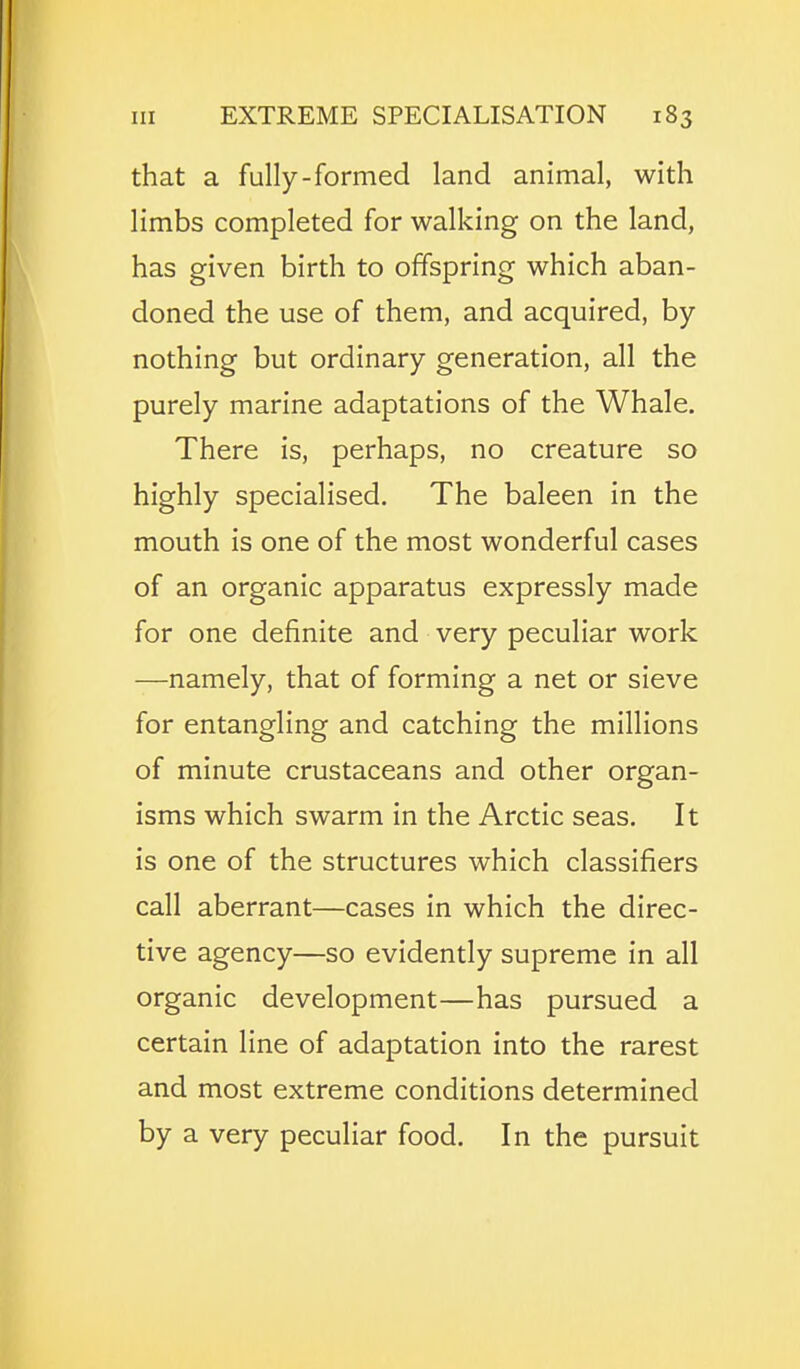 that a fully-formed land animal, with limbs completed for walking on the land, has given birth to offspring which aban- doned the use of them, and acquired, by nothing but ordinary generation, all the purely marine adaptations of the Whale. There is, perhaps, no creature so highly specialised. The baleen in the mouth is one of the most wonderful cases of an organic apparatus expressly made for one definite and very peculiar work —namely, that of forming a net or sieve for entangling and catching the millions of minute crustaceans and other organ- isms which swarm in the Arctic seas. It is one of the structures which classifiers call aberrant—cases in which the direc- tive agency—so evidently supreme in all organic development—has pursued a certain line of adaptation into the rarest and most extreme conditions determined by a very peculiar food. In the pursuit