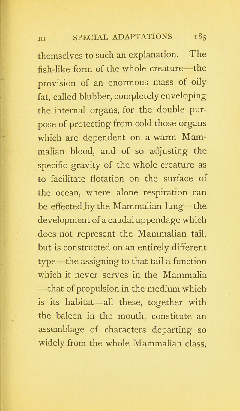 themselves to such an explanation. The fish-like form of the whole creature—the provision of an enormous mass of oily- fat, called blubber, completely enveloping the internal organs, for the double pur- pose of protecting from cold those organs which are dependent on a warm Mam- malian blood, and of so adjusting the specific gravity of the whole creature as to facilitate flotation on the surface of the ocean, where alone respiration can be effected.by the Mammalian lung—the development of a caudal appendage which does not represent the Mammalian tail, but is constructed on an entirely different type—the assigning to that tail a function which it never serves in the Mammalia —that of propulsion in the medium which is its habitat—all these, together with the baleen in the mouth, constitute an assemblage of characters departing so widely from the whole Mammalian class,