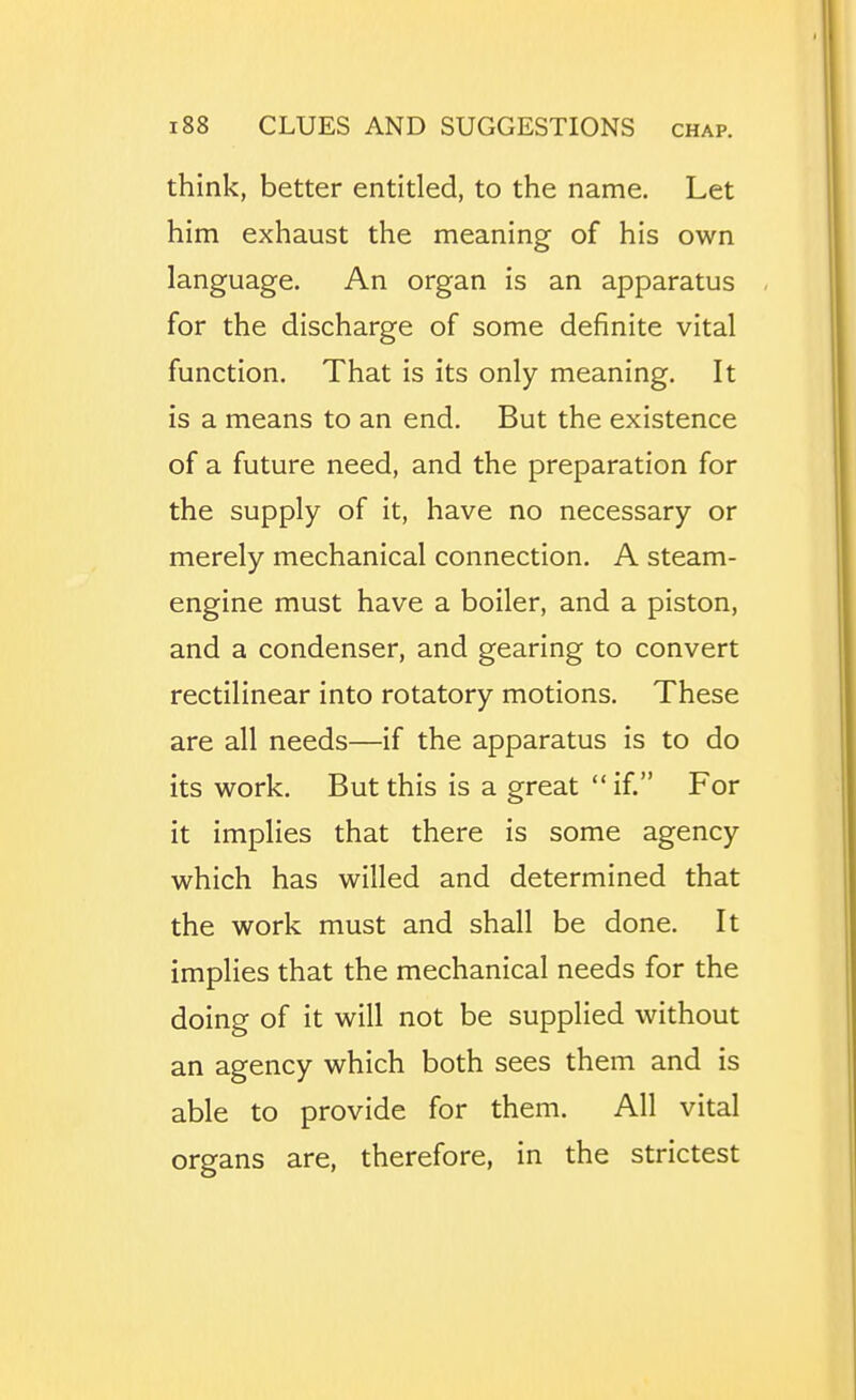 think, better entitled, to the name. Let him exhaust the meaning of his own language. An organ is an apparatus for the discharge of some definite vital function. That is its only meaning. It is a means to an end. But the existence of a future need, and the preparation for the supply of it, have no necessary or merely mechanical connection. A steam- engine must have a boiler, and a piston, and a condenser, and gearing to convert rectilinear into rotatory motions. These are all needs—if the apparatus is to do its work. But this is a great if. For it implies that there is some agency which has willed and determined that the work must and shall be done. It implies that the mechanical needs for the doing of it will not be supplied without an agency which both sees them and is able to provide for them. All vital organs are, therefore, in the strictest