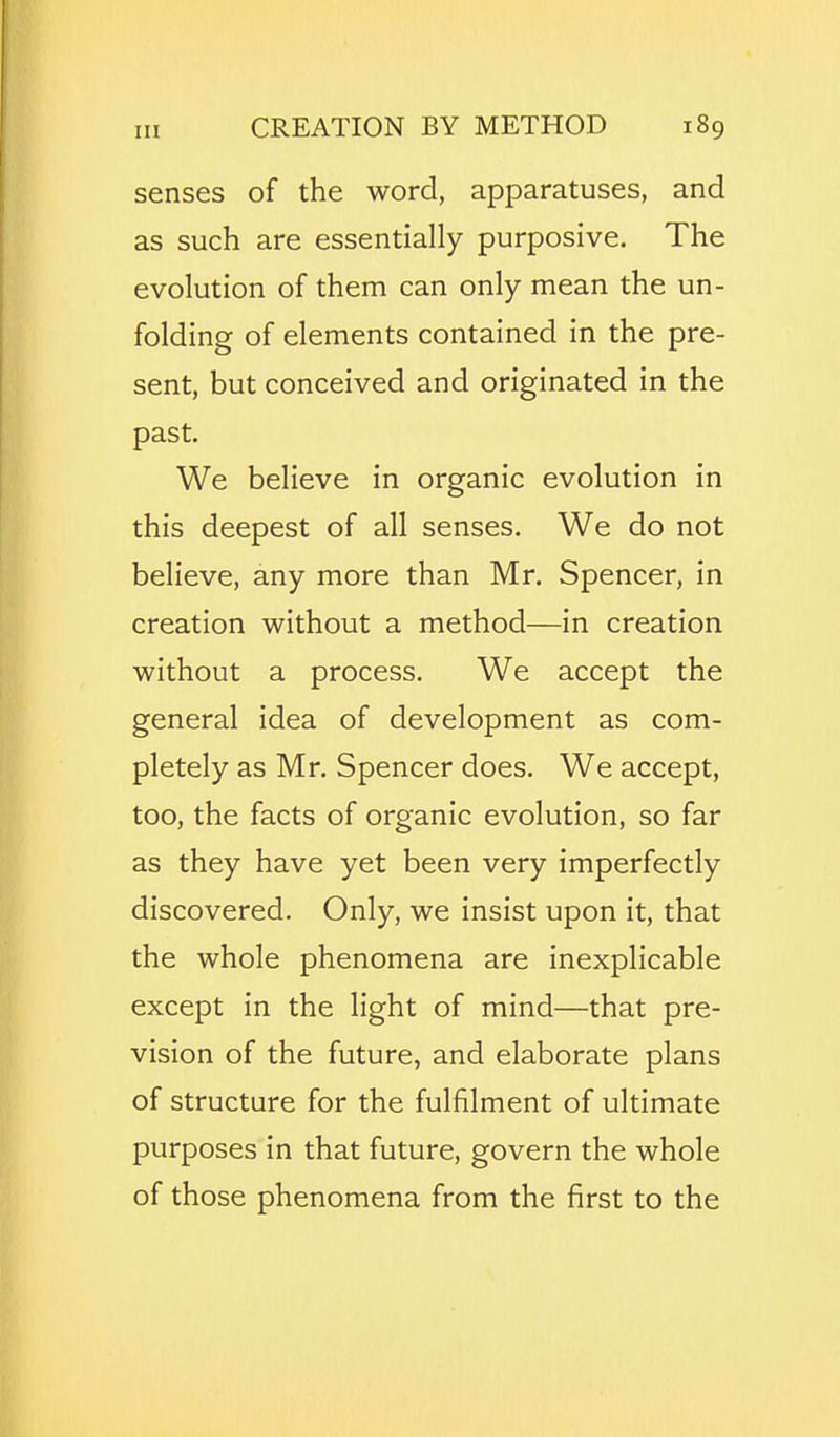 senses of the word, apparatuses, and as such are essentially purposive. The evolution of them can only mean the un- folding of elements contained in the pre- sent, but conceived and originated in the past. We believe in organic evolution in this deepest of all senses. We do not believe, any more than Mr. Spencer, in creation without a method—in creation without a process. We accept the general idea of development as com- pletely as Mr. Spencer does. We accept, too, the facts of organic evolution, so far as they have yet been very imperfectly discovered. Only, we insist upon it, that the whole phenomena are inexplicable except in the light of mind—that pre- vision of the future, and elaborate plans of structure for the fulfilment of ultimate purposes in that future, govern the whole of those phenomena from the first to the