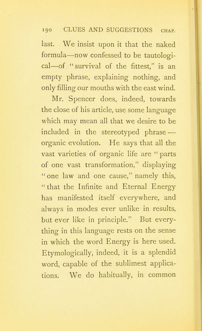 last. We insist upon it that the naked formula—now confessed to be tautologi- cal—of survival of the fittest, is an empty phrase, explaining nothing, and only filling our mouths with the east wind. Mr. Spencer does, indeed, towards the close of his article, use some language which may mean all that we desire to be included in the stereotyped phrase — organic evolution. He says that all the vast varieties of organic life are  parts of one vast transformation, displaying  one law and one cause, namely this, that the Infinite and Eternal Energy has manifested itself everywhere, and always in modes ever unlike in results, but ever like in principle. But every- thing in this language rests on the sense in which the word Energy is here used. Etymologically, indeed, it is a splendid word, capable of the sublimest applica- tions. We do habitually, in common