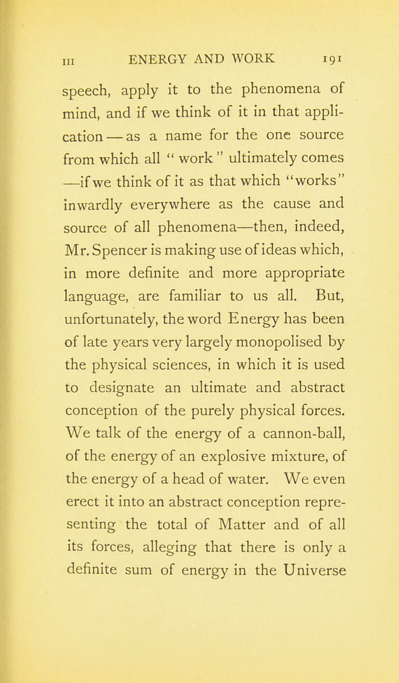 speech, apply it to the phenomena of mind, and if we think of it in that appli- cation— as a name for the one source from which all work ultimately comes —if we think of it as that which works inwardly everywhere as the cause and source of all phenomena—then, indeed, Mr. Spencer is making use of ideas which, in more definite and more appropriate language, are familiar to us all. But, unfortunately, the word Energy has been of late years very largely monopolised by the physical sciences, in which it is used to designate an ultimate and abstract conception of the purely physical forces. We talk of the energy of a cannon-ball, of the energy of an explosive mixture, of the energy of a head of water. We even erect it into an abstract conception repre- senting the total of Matter and of all its forces, alleging that there is only a definite sum of energy in the Universe