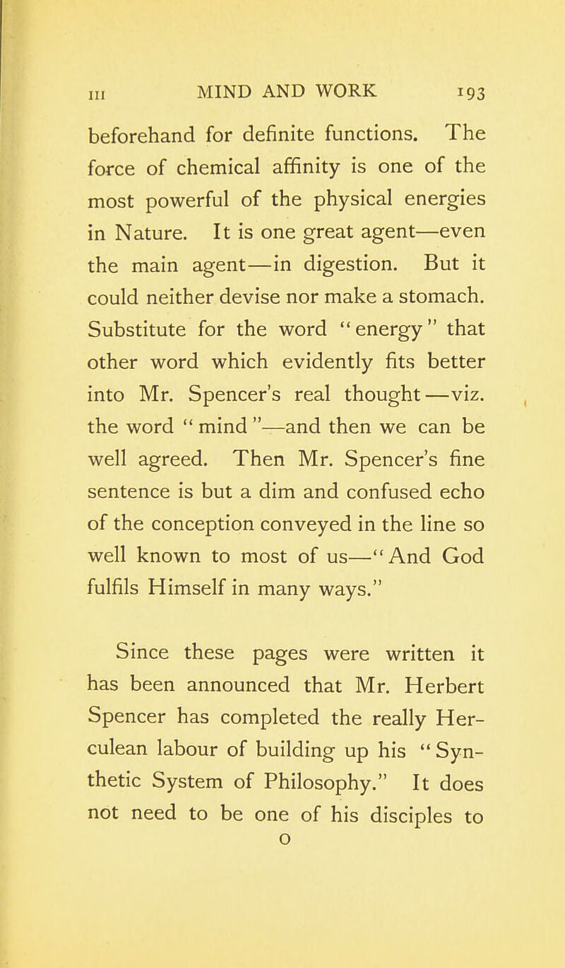 beforehand for definite functions. The force of chemical affinity is one of the most powerful of the physical energies in Nature. It is one great agent—even the main agent—in digestion. But it could neither devise nor make a stomach. Substitute for the word energy that other word which evidently fits better into Mr. Spencer's real thought—viz. the word  mind —and then we can be well agreed. Then Mr. Spencer's fine sentence is but a dim and confused echo of the conception conveyed in the line so well known to most of us—And God fulfils Himself in many ways. Since these pages were written it has been announced that Mr. Herbert Spencer has completed the really Her- culean labour of building up his  Syn- thetic System of Philosophy. It does not need to be one of his disciples to