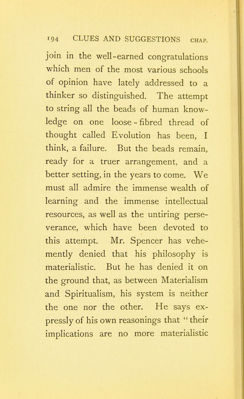 join in the well-earned congratulations which men of the most various schools of opinion have lately addressed to a thinker so distinguished. The attempt to string all the beads of human know- ledge on one loose-fibred thread of thought called Evolution has been, I think, a failure. But the beads remain, ready for a truer arrangement, and a better setting, in the years to come. We must all admire the immense wealth of learning and the immense intellectual resources, as well as the untiring perse- verance, which have been devoted to this attempt. Mr. Spencer has vehe- mently denied that his philosophy is materialistic. But he has denied it on the ground that, as between Materialism and Spiritualism, his system is neither the one nor the other. He says ex- pressly of his own reasonings that ** their implications are no more materialistic