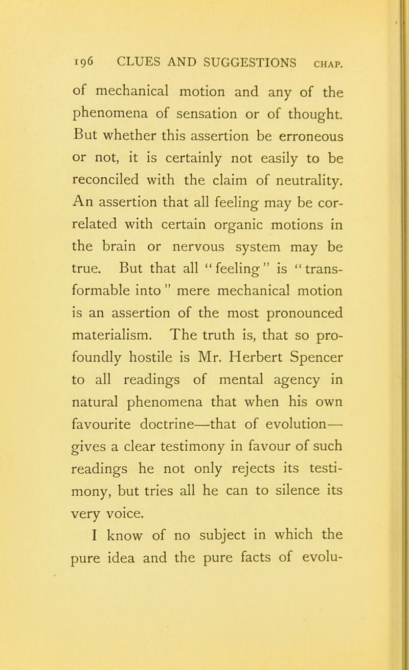 of mechanical motion and any of the phenomena of sensation or of thought. But whether this assertion be erroneous or not, it is certainly not easily to be reconciled with the claim of neutrality. An assertion that all feeling may be cor- related with certain organic motions in the brain or nervous system may be true. But that all feeling is trans- formable into  mere mechanical motion is an assertion of the most pronounced materialism. The truth is, that so pro- foundly hostile is Mr. Herbert Spencer to all readings of mental agency in natural phenomena that when his own favourite doctrine—that of evolution— gives a clear testimony in favour of such readings he not only rejects its testi- mony, but tries all he can to silence its very voice. I know of no subject in which the pure idea and the pure facts of evolu-