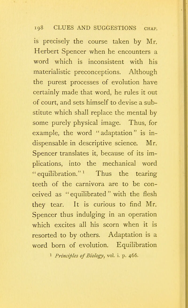 is precisely the course taken by Mr. Herbert Spencer when he encounters a word which is inconsistent with his materiahstic preconceptions. Although the purest processes of evolution have certainly made that word, he rules it out of court, and sets himself to devise a sub- stitute which shall replace the mental by some purely physical image. Thus, for example, the word adaptation is in- dispensable in descriptive science. Mr. Spencer translates it, because of its im- plications, into the mechanical word equilibration.^ Thus the tearing teeth of the carnivora are to be con- ceived as equilibrated with the flesh they tear. It is curious to find Mr. Spencer thus indulging in an operation which excites all his scorn when it is resorted to by others. Adaptation is a word born of evolution. Equilibration 1 Principles of Biology, vol. i. p. 466.