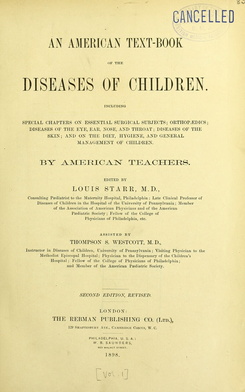 CANCELLED AN AMERICAN TEXT-BOOK OF THE DISEASES OF CHILDREN. INCLUDING SPECIAL CHAPTERS ON ESSENTIAL SURGICAL SUBJECTS; ORTHOPAEDICS; DISEASES OF THE EYE, EAR, NOSE, AND THROAT; DISEASES OF THE SKIN; AND ON THE DIET, HYGIENE, AND GENERAL MANAGEMENT OF CHILDREN. BY AMERICAN TEACHERS. EDITED BY LOUIS STARR, M.D., Consulting Paediatrist to the Maternity Hospital, Philadelphia; Late Clinical Professor of Diseases of Children in the Hospital of the University of Pennsylvania; Member of the Association of American Physicians and of the American Paediatric Society ; Fellow of the College of Physicians of Philadelphia, etc. ASSISTED BY THOMPSON S. WESTCOTT, M. D., Instructor in Diseases of Children, University of Pennsylvania; Visiting Physician to the Methodist Episcopal Hospital; Physician to the Dispensary of the Children’s Hospital; Fellow of the College of Physicians of Philadelphia; and Member of the American Paediatric Society. SECOND EDITION, REVISED. LONDON: THE REBMAN PUBLISHING CO. (Ltd.), 129 Shaftesbury Ave., Cambridge Circus, W. C. PHILADELPHIA. U. S. A. : W. B. SAUNDERS, 925 WALNUT STREET. 1 898. \