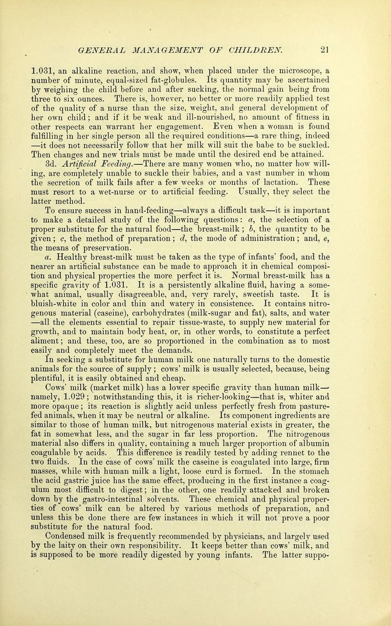 1.031, an alkaline reaction, and show, when placed under the microscope, a number of minute, equal-sized fat-globules. Its quantity may be ascertained by weighing the child before and after sucking, the normal gain being from three to six ounces. There is, however, no better or more readily applied test of the quality of a nurse than the size, weight, and general development of her own child; and if it be weak and ill-nourished, no amount of fitness in other respects can warrant her engagement. Even when a woman is found fulfilling in her single person all the required conditions—a rare thing, indeed —it does not necessarily follow that her milk will suit the babe to be suckled. Then changes and new trials must be made until the desired end be attained. 3d. Artificial Feeding.—There are many women who, no matter how will- ing, are completely unable to suckle their babies, and a vast number in whom the secretion of milk fails after a few weeks or months of lactation. These must resort to a wet-nurse or to artificial feeding. Usually, they select the latter method. To ensure success in hand-feeding—always a difficult task—it is important to make a detailed study of the following questions: a, the selection of a proper substitute for the natural food—the breast-milk ; b, the quantity to be given; c, the method of preparation ; d, the mode of administration; and, e, the means of preservation. a. Healthy breast-milk must be taken as the type of infants’ food, and the nearer an artificial substance can be made to approach it in chemical composi- tion and physical properties the more perfect it is. Normal breast-milk has a specific gravity of 1.031. It is a persistently alkaline fluid, having a some- what animal, usually disagreeable, and, very rarely, sweetish taste. It is bluish-white in color and thin and watery in consistence. It contains nitro- genous material (caseine), carbohydrates (milk-sugar and fat), salts, and water —all the elements essential to repair tissue-waste, to supply new material for growth, and to maintain body heat, or, in other words, to constitute a perfect aliment; and these, too, are so proportioned in the combination as to most easily and completely meet the demands. In seeking a substitute for human milk one naturally turns to the domestic animals for the source of supply ; cows’ milk is usually selected, because, being plentiful, it is easily obtained and cheap. Cows’ milk (market milk) has a lower specific gravity than human milk—- namely, 1.029; notwithstanding this, it is richer-looking—that is, whiter and more opaque; its reaction is slightly acid unless perfectly fresh from pasture- fed animals, when it may be neutral or alkaline. Its component ingredients are similar to those of human milk, but nitrogenous material exists in greater, the fat in somewhat less, and the sugar in far less proportion. The nitrogenous material also differs in quality, containing a much larger proportion of albumin coagulable by acids. This difference is readily tested by adding rennet to the two fluids. In the case of cows’ milk the caseine is coagulated into large, firm masses, while with human milk a light, loose curd is formed. In the stomach the acid gastric juice has the same effect, producing in the first instance a coag- ulum most difficult to digest; in the other, one readily attacked and broken down by the gastro-intestinal solvents. These chemical and physical proper- ties of cows’ milk can be altered by various methods of preparation, and unless this be done there are few instances in which it will not prove a poor substitute for the natural food. Condensed milk is frequently recommended by physicians, and largely used by the laity on their own responsibility. It keeps better than cows’ milk, and is supposed to be more readily digested by young infants. The latter suppo-