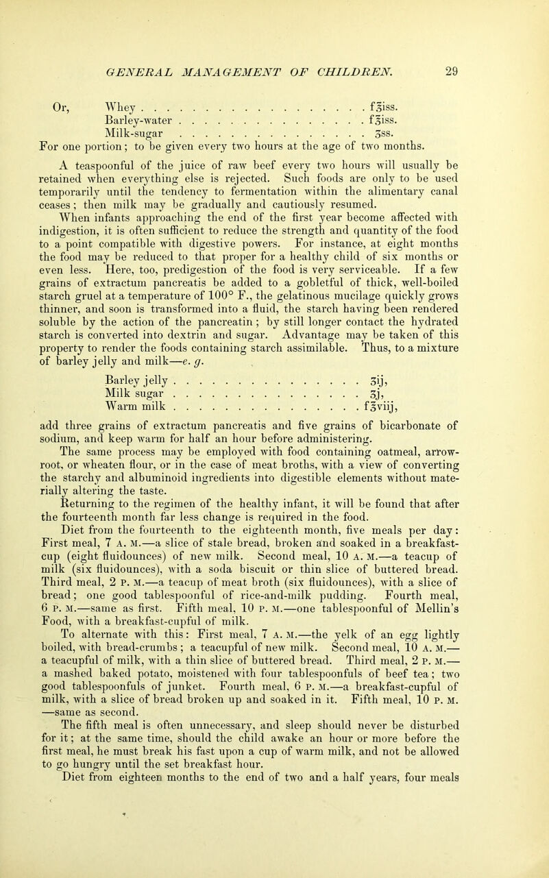 Or, Whey f.^iss. Barley-water fsiss. Milk -sugar 3ss. For one portion; to be given every two hours at the age of two months. A teaspoonful of the juice of raw beef every two hours will usually be retained when everything else is rejected. Such foods are only to be used temporarily until the tendency to fermentation within the alimentary canal ceases; then milk may be gradually and cautiously resumed. When infants approaching the end of the first year become affected with indigestion, it is often sufficient to reduce the strength and quantity of the food to a point compatible with digestive powers. For instance, at eight months the food may be reduced to that proper for a healthy child of six months or even less. Here, too, predigestion of the food is very serviceable. If a few grains of extractum pancreatis be added to a gobletful of thick, well-boiled starch gruel at a temperature of 100° F., the gelatinous mucilage quickly grows thinner, and soon is transformed into a fluid, the starch having been rendered soluble by the action of the pancreatin; by still longer contact the hydrated starch is converted into dextrin and sugar. Advantage may be taken of this property to render the foods containing starch assimilable. Thus, to a mixture of barley jelly and milk—e. g. Barley jelly 3ij, Milk sugar 3j, Warm milk f§viij, add three grains of extractum pancreatis and five grains of bicarbonate of sodium, and keep warm for half an hour before administering. The same process may be employed with food containing oatmeal, arrow- root, or wheaten flour, or in the case of meat broths, with a view of converting the starchy and albuminoid ingredients into digestible elements without mate- rially altering the taste. Returning to the regimen of the healthy infant, it will be found that after the fourteenth month far less change is required in the food. Diet from the fourteenth to the eighteenth month, five meals per day: First meal, 7 A. M.—a slice of stale bread, broken and soaked in a breakfast- cup (eight fluidounces) of new milk. Second meal, 10 A. M.—a teacup of milk (six fluidounces), with a soda biscuit or thin slice of buttered bread. Third meal, 2 p. M.—a teacup of meat broth (six fluidounces), with a slice of bread; one good tablespoonful of rice-and-milk pudding. Fourth meal, 6 p. M.—same as first. Fifth meal, 10 p. m.—one tablespoonful of Mellin’s Food, with a breakfast-cupful of milk. To alternate with this: First meal, 7 A. M.—the yelk of an egg lightly boiled, with bread-crumbs ; a teacupful of new milk. Second meal, 10 A. M.— a teacupful of milk, with a thin slice of buttered bread. Third meal, 2 p. M.— a mashed baked potato, moistened with four tablespoonfuls of beef tea; two good tablespoonfuls of junket. Fourth meal, 6 P. M.—a breakfast-cupful of milk, with a slice of bread broken up and soaked in it. Fifth meal, 10 p. M. —same as second. The fifth meal is often unnecessary, and sleep should never be disturbed for it; at the same time, should the child awake an hour or more before the first meal, he must break his fast upon a cup of warm milk, and not be allowed to go hungry until the set breakfast hour. Diet from eighteen months to the end of two and a half years, four meals