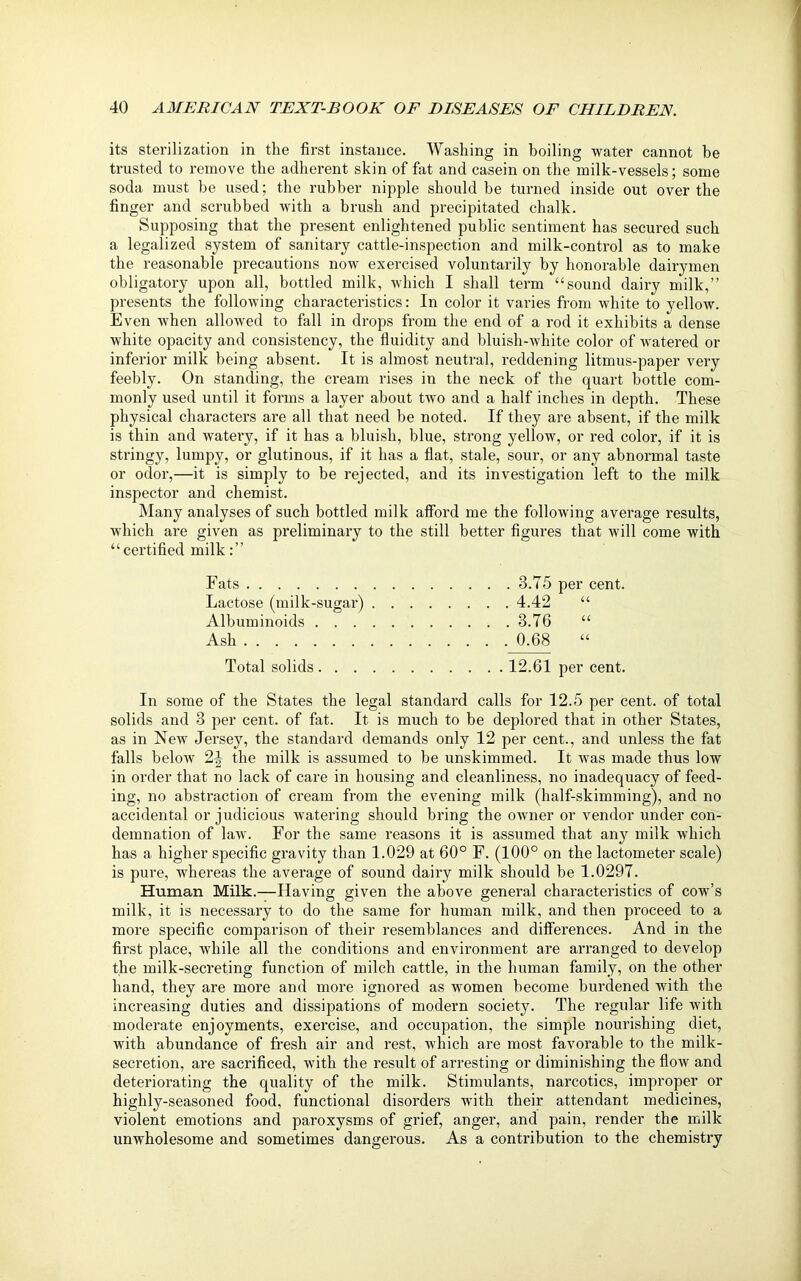 its sterilization in the first instance. Washing in boiling water cannot be trusted to remove the adherent skin of fat and casein on the milk-vessels; some soda must be used; the rubber nipple should be turned inside out over the finger and scrubbed with a brush and precipitated chalk. Supposing that the present enlightened public sentiment has secured such a legalized system of sanitary cattle-inspection and milk-control as to make the reasonable precautions now exercised voluntarily by honorable dairymen obligatory upon all, bottled milk, which I shall term “sound dairy milk,” presents the following characteristics: In color it varies from white to yellow. Even when allowed to fall in drops from the end of a rod it exhibits a dense white opacity and consistency, the fluidity and bluish-white color of watered or inferior milk being absent. It is almost neutral, reddening litmus-paper very feebly. On standing, the cream rises in the neck of the quart bottle com- monly used until it forms a layer about two and a half inches in depth. These physical characters are all that need be noted. If they are absent, if the milk is thin and watery, if it has a bluish, blue, strong yellow, or red color, if it is stringy, lumpy, or glutinous, if it has a flat, stale, sour, or any abnormal taste or odor,—it is simply to be rejected, and its investigation left to the milk inspector and chemist. Many analyses of such bottled milk afford me the following average results, which are given as preliminary to the still better figures that will come with “certified milk:” Fats 3.75 per cent. Lactose (milk-sugar) 4.42 “ Albuminoids 3.76 “ Ash 0.68 « Total solids 12.61 per cent. In some of the States the legal standard calls for 12.5 per cent, of total solids and 3 per cent, of fat. It is much to be deplored that in other States, as in New Jersey, the standard demands only 12 per cent., and unless the fat falls below 2J the milk is assumed to be unskimmed. It was made thus low in order that no lack of care in housing and cleanliness, no inadequacy of feed- ing, no abstraction of cream from the evening milk (half-skimming), and no accidental or judicious watering should bring the owner or vendor under con- demnation of law. For the same reasons it is assumed that any milk which has a higher specific gravity than 1.029 at 60° F. (100° on the lactometer scale) is pure, whereas the average of sound dairy milk should be 1.0297. Human Milk.—Having given the above general characteristics of cow’s milk, it is necessary to do the same for human milk, and then proceed to a more specific comparison of their resemblances and differences. And in the first place, while all the conditions and environment are arranged to develop the milk-secreting function of milch cattle, in the human family, on the other hand, they are more and more ignored as women become burdened with the increasing duties and dissipations of modern society. The regular life with moderate enjoyments, exercise, and occupation, the simple nourishing diet, with abundance of fresh air and rest, which are most favorable to the milk- secretion, are sacrificed, with the result of arresting or diminishing the flow and deteriorating the quality of the milk. Stimulants, narcotics, improper or highly-seasoned food, functional disorders with their attendant medicines, violent emotions and paroxysms of grief, anger, and pain, render the milk unwholesome and sometimes dangerous. As a contribution to the chemistry