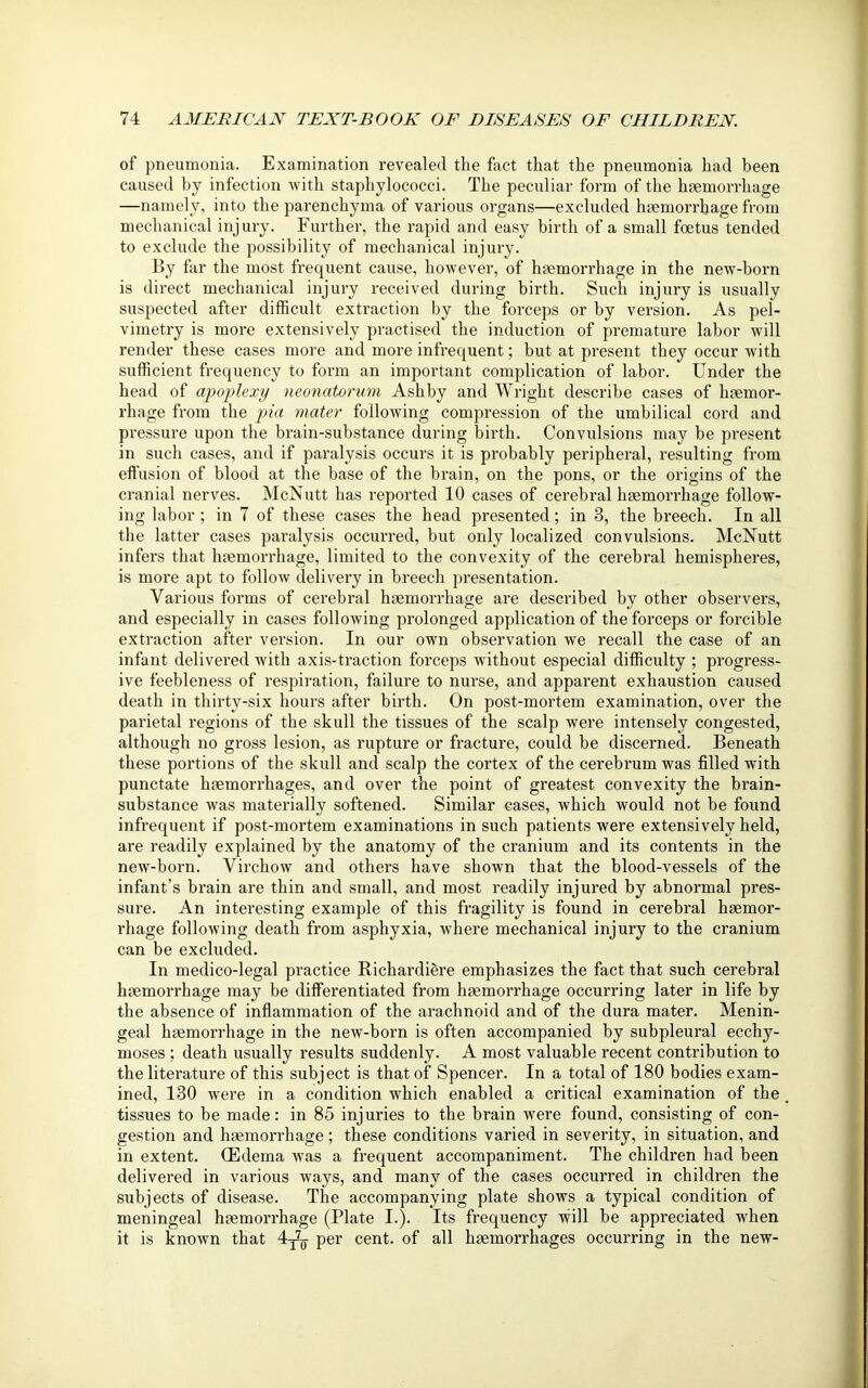 of pneumonia. Examination revealed the fact that the pneumonia had been caused by infection with staphylococci. The peculiar form of the haemorrhage —namely, into the parenchyma of various organs—excluded haemorrhage from mechanical injury. Further, the rapid and easy birth of a small foetus tended to exclude the possibility of mechanical injury. By far the most frequent cause, however, of haemorrhage in the new-born is direct mechanical injury received during birth. Such injury is usually suspected after difficult extraction by the forceps or by version. As pel- vimetry is more extensively practised the induction of premature labor will render these cases more and more infrequent; but at present they occur with sufficient frequency to form an important complication of labor. Under the head of apoplexy neonatorum Ashby and Wright describe cases of haemor- rhage from the pia mater following compression of the umbilical cord and pressure upon the brain-substance during birth. Convulsions may be present in such cases, and if paralysis occurs it is probably peripheral, resulting from effusion of blood at the base of the brain, on the pons, or the origins of the cranial nerves. McNutt has reported 10 cases of cerebral haemorrhage follow- ing labor; in 7 of these cases the head presented; in 3, the breech. In all the latter cases paralysis occurred, but only localized convulsions. McNutt infers that haemorrhage, limited to the convexity of the cerebral hemispheres, is more apt to follow delivery in breech presentation. Various forms of cerebral haemorrhage are described by other observers, and especially in cases following prolonged application of the forceps or forcible extraction after version. In our own observation we recall the case of an infant delivered with axis-traction forceps without especial difficulty ; progress- ive feebleness of respiration, failure to nurse, and apparent exhaustion caused death in thirty-six hours after birth. On post-mortem examination, over the parietal regions of the skull the tissues of the scalp were intensely congested, although no gross lesion, as rupture or fracture, could be discerned. Beneath these portions of the skull and scalp the cortex of the cerebrum was filled with punctate haemorrhages, and over the point of greatest convexity the brain- substance was materially softened. Similar cases, which would not be found infrequent if post-mortem examinations in such patients were extensively held, are readily explained by the anatomy of the cranium and its contents in the new-born. Virchow and others have shown that the blood-vessels of the infant’s brain are thin and small, and most readily injured by abnormal pres- sure. An interesting example of this fragility is found in cerebral haemor- rhage following death from asphyxia, where mechanical injury to the cranium can be excluded. In medico-legal practice Richardiere emphasizes the fact that such cerebral haemorrhage may be differentiated from haemorrhage occurring later in life by the absence of inflammation of the arachnoid and of the dura mater. Menin- geal haemorrhage in the new-born is often accompanied by subpleural ecchy- inoses ; death usually results suddenly. A most valuable recent contribution to the literature of this subject is that of Spencer. In a total of 180 bodies exam- ined, 130 were in a condition which enabled a critical examination of the tissues to be made: in 85 injuries to the brain were found, consisting of con- gestion and haemorrhage ; these conditions varied in severity, in situation, and in extent. (Edema was a frequent accompaniment. The children had been delivered in various ways, and many of the cases occurred in children the subjects of disease. The accompanying plate shows a typical condition of meningeal haemorrhage (Plate I.). Its frequency will be appreciated when it is known that 4^ per cent, of all haemorrhages occurring in the new-