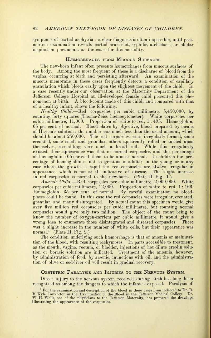 symptoms of partial asphyxia: a clear diagnosis is often impossible, until post- mortem examination reveals partial heart-clot, syphilis, atelectasis, or lobular inspiration pneumonia as the cause for this mortality. Hemorrhages from Mucous Surfaces. The new-born infant often presents haemorrhages from mucous surfaces of the body. Among the most frequent of these is a discharge of blood from the vagina, occurring at birth and persisting afterward. An examination of the mucous membrane in these cases frequently detects a condition of capillary granulation which bleeds easily upon the slightest movement of the child. In a case recently under our observation at the Maternity Department of the Jefferson College Hospital an ill-developed female child presented this phe- nomenon at birth. A blood-count made of this child, and compared with that of a healthy infant, shows the following: Healthy Child.—Red corpuscles per cubic millimetre, 5,450,000, by counting forty squares (Thoma-Zeiss hsemocytometer). White corpuscles per cubic millimetre, 11,000. Proportion of white to red, 1 : 495. Haemoglobin, 65 per cent, of normal. Blood-plates by objective, blood prepared by means of flayem’s solution: the number was much less than the usual amount, which should be about 250,000. The red corpuscles were irregularly formed, some crenated, some small and granular, others apparently rolled or turned upon themselves, resembling very much a bread roll. While this irregularity existed, their appearance was that of normal corpuscles, and the percentage of haemoglobin (65) proved them to be almost normal. In children the per- centage of haemoglobin is not so great as in adults; in the young or in any case where the growth is rapid the red corpuscles are always irregular in appearance, which is not at all indicative of disease. The slight increase in red corpuscles is normal to the new-born. (Plate II. Fig. 1.) Anaemic Child.—Red corpuscles per cubic millimetre, 2,000,000. White corpuscles per cubic millimetre, 12,000. Proportion of white to red, 1: 166. Haemoglobin, 35 per cent, of normal. By careful examination no blood- plates could be found. In this case the red corpuscles were irregular, crenated, granular, and many disintegrated. By actual count this specimen would give over five million red corpuscles per cubic millimetre, but counting normal corpuscles would give only two million. The object of the count being to know the number of oxygen-carriers per cubic millimetre, it would give a wrong idea to enumerate those disintegrated and diseased corpuscles. There was a slight increase in the number of white cells, but their appearance was normal.1 (Plate II. Fig. 2.) The condition underlying such haemorrhage is that of anaemia or malnutri- tion of the blood, with resulting ecchymoses. In parts accessible to treatment, as the mouth, vagina, rectum, or bladder, injections of hot dilute creolin solu- tion or boracic solution are indicated. Treatment of the anaemia, however, by administration of food, by arsenic, inunctions with oil, and the administra- tion of olive or cod-liver oil will result in gradual recovery. Obstetric Paralysis and Injuries to the Nervous System. Direct injury to the nervous system received during birth has long been recognized as among the dangers to which the infant is exposed. Paralysis of 1 For the examination and description of the blood in these cases I am indebted to Dr. D. B. Kyle, Instructor in the Examination of the Blood in the Jefferson Medical College. Dr. W. H. Wells, one of the physicians to the Jefferson Maternity, has prepared the drawings illustrating the appearance of the corpuscles.