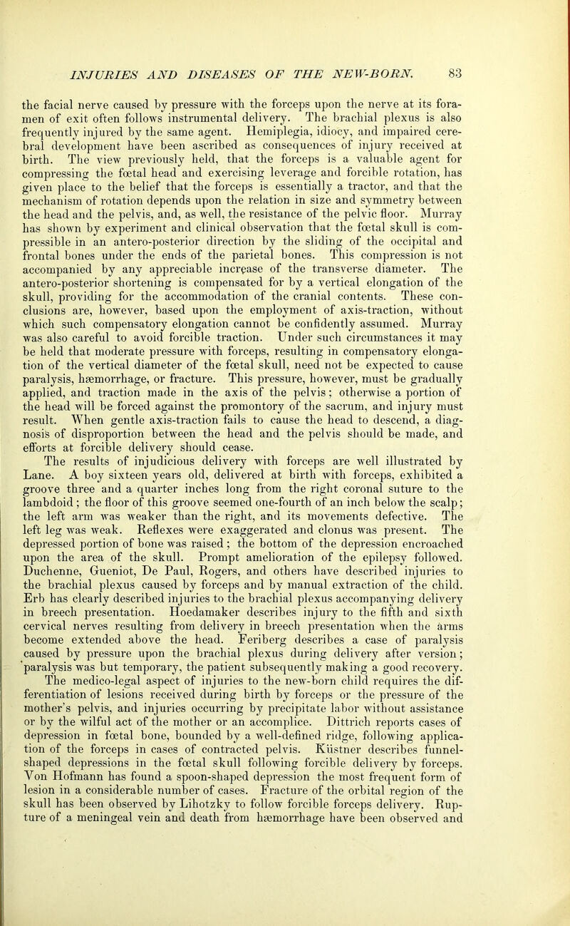 the facial nerve caused by pressure with the forceps upon the nerve at its fora- men of exit often follows instrumental delivery. The brachial plexus is also frequently injured by the same agent. Hemiplegia, idiocy, and impaired cere- bral development have been ascribed as consequences of injury received at birth. The view previously held, that the forceps is a valuable agent for compressing the foetal head and exercising leverage and forcible rotation, has given place to the belief that the forceps is essentially a tractor, and that the mechanism of rotation depends upon the relation in size and symmetry between the head and the pelvis, and, as well, the resistance of the pelvic floor. Murray has shown by experiment and clinical observation that the foetal skull is com- pressible in an antero-posterior direction by the sliding of the occipital and frontal bones under the ends of the parietal bones. This compression is not accompanied by any appreciable increase of the transverse diameter. The antero-posterior shortening is compensated for by a vertical elongation of the skull, providing for the accommodation of the cranial contents. These con- clusions are, however, based upon the employment of axis-traction, without which such compensatory elongation cannot be confidently assumed. Murray was also careful to avoid forcible traction. Under such circumstances it may be held that moderate pressure with forceps, resulting in compensatory elonga- tion of the vertical diameter of the foetal skull, need not be expected to cause paralysis, haemorrhage, or fracture. This pressure, however, must be gradually applied, and traction made in the axis of the pelvis; otherwise a portion of the head will be forced against the promontory of the sacrum, and injury must result. When gentle axis-traction fails to cause the head to descend, a diag- nosis of disproportion between the head and the pelvis should be made, and efforts at forcible delivery should cease. The results of injudicious delivery with forceps are well illustrated by Lane. A boy sixteen years old, delivered at birth with forceps, exhibited a groove three and a quarter inches long from the right coronal suture to the lambdoid ; the floor of this groove seemed one-fourth of an inch below the scalp; the left arm was weaker than the right, and its movements defective. The left leg was weak. Reflexes were exaggerated and clonus was present. The depressed portion of bone was raised ; the bottom of the depression encroached upon the area of the skull. Prompt amelioration of the epilepsy followed. Duchenne, Grueniot, He Paul, Rogers, and others have described injuries to the brachial plexus caused by forceps and by manual extraction of the child. Erb has clearly described injuries to the brachial plexus accompanying delivery in breech presentation. Hoedamaker describes injury to the fifth and sixth cervical nerves resulting from delivery in breech presentation when the arms become extended above the head. Feriberg describes a case of paralysis caused by pressure upon the brachial plexus during delivery after version; paralysis was but temporary, the patient subsequently making a good recovery. The medico-legal aspect of injuries to the new-born child requires the dif- ferentiation of lesions received during birth by forceps or the pressure of the mother’s pelvis, and injuries occurring by precipitate labor without assistance or by the wilful act of the mother or an accomplice. Dittrich reports cases of depression in foetal bone, bounded by a well-defined ridge, following applica- tion of the forceps in cases of contracted pelvis. Kiistner describes funnel- shaped depressions in the foetal skull following forcible delivery by forceps. Yon Hofmann has found a spoon-shaped depression the most frequent form of lesion in a considerable number of cases. Fracture of the orbital region of the skull has been observed by Lihotzky to follow forcible forceps delivery. Rup- ture of a meningeal vein and death from haemorrhage have been observed and