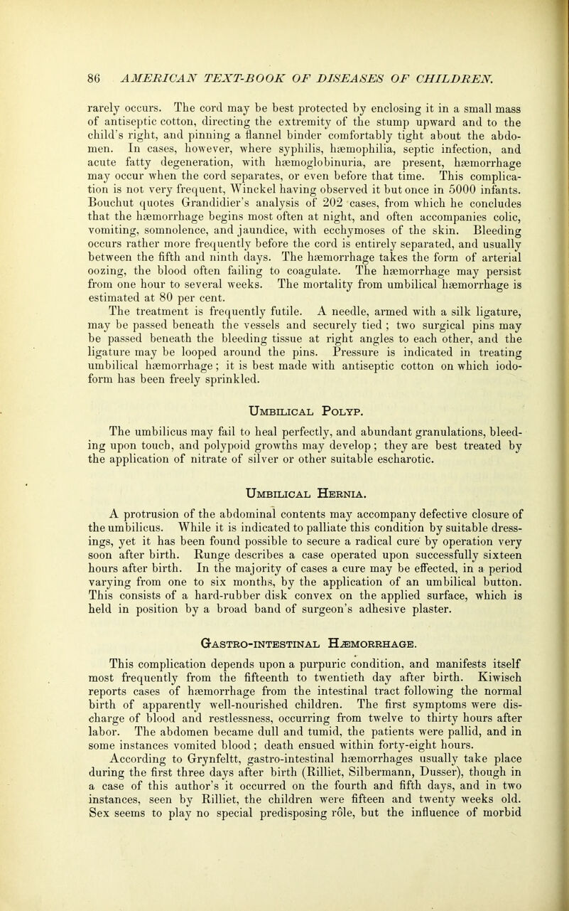 rarely occurs. The cord may be best protected by enclosing it in a small mass of antiseptic cotton, directing the extremity of the stump upward and to the child’s right, and pinning a flannel binder comfortably tight about the abdo- men. In cases, however, where syphilis, haemophilia, septic infection, and acute fatty degeneration, with haemoglobinuria, are pi’esent, haemorrhage may occur when the cord separates, or even before that time. This complica- tion is not very frequent, Winckel having observed it hut once in 5000 infants. Bouchut quotes Grandidier’s analysis of 202 cases, from which he concludes that the haemorrhage begins most often at night, and often accompanies colic, vomiting, somnolence, and jaundice, with ecchymoses of the skin. Bleeding occurs rather more frequently before the cord is entirely separated, and usually between the fifth and ninth days. The haemorrhage takes the form of arterial oozing, the blood often failing to coagulate. The haemorrhage may persist from one hour to several weeks. The mortality from umbilical haemorrhage is estimated at 80 per cent. The treatment is frequently futile. A needle, armed with a silk ligature, may be passed beneath the vessels and securely tied ; two surgical pins may be passed beneath the bleeding tissue at right angles to each other, and the ligature may be looped around the pins. Pressure is indicated in treating umbilical haemorrhage; it is best made with antiseptic cotton on which iodo- form has been freely sprinkled. Umbilical Polyp. The umbilicus may fail to heal perfectly, and abundant granulations, bleed- ing upon touch, and polypoid growths may develop; they are best treated by the application of nitrate of silver or other suitable escharotic. Umbilical Hernia. A protrusion of the abdominal contents may accompany defective closure of the umbilicus. While it is indicated to palliate this condition by suitable dress- ings, yet it has been found possible to secure a radical cure by operation very soon after birth. Runge describes a case operated upon successfully sixteen hours after birth. In the majority of cases a cure may be effected, in a period varying from one to six months, by the application of an umbilical button. This consists of a hard-rubber disk convex on the applied surface, which is held in position by a broad band of surgeon’s adhesive plaster. Gastrointestinal Haemorrhage. This complication depends upon a purpuric condition, and manifests itself most frequently from the fifteenth to twentieth day after birth. Kiwisch reports cases of haemorrhage from the intestinal tract following the normal birth of apparently well-nourished children. The first symptoms were dis- charge of blood and restlessness, occurring from twelve to thirty hours after labor. The abdomen became dull and tumid, the patients were pallid, and in some instances vomited blood; death ensued within forty-eight hours. According to Grynfeltt, gastro-intestinal haemorrhages usually take place during the first three days after birth (Rilliet, Silbermann, Dusser), though in a case of this author’s it occurred on the fourth and fifth days, and in two instances, seen by Rilliet, the children were fifteen and twenty weeks old. Sex seems to play no special predisposing role, but the influence of morbid