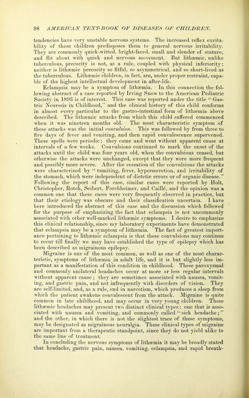 tendencies have very unstable nervous systems. The increased reflex excita- bility of these children predisposes them to general nervous irritability. They are commonly quick-witted, bright-faced, small and slender of stature, and flit about with quick and nervous movement. But lithgemic, unlike tuberculous, precocity is not, as a rule, coupled with physical inferiority; neither is lithgemic precocity so fitful, so asymmetrical, and so short-lived as the tuberculous. Lithgemic children, in fact, are, under proper restraint, capa- ble of the highest intellectual development in after-life. Eclampsia may be a symptom of lithgemia. In this connection the fol- lowing abstract of a case reported by Irving Snow to the American Pediatric Society in 1893 is of interest. This case was reported under the title “ Gas- tric Neurosis in Childhood,” and the clinical history of this child conforms in almost every particular to the gastro-intestinal form of lithgemia above described. The lithgemic attacks from which this child suffered commenced when it was nineteen months old. The most characteristic symptom of these attacks was the initial convulsion. This was followed by from three to five days of fever and vomiting, and then rapid convalescence supervened. These spells were periodic; they came and went without apparent cause at intervals of a few weeks. Convulsions continued to mark the onset of the attacks until the child was four years old, when the convulsions ceased, but otherwise the attacks were unchanged, except that they were more frequent and possibly more severe. After the cessation of the convulsions the attacks were characterized by “vomiting, fever, hypersecretion, and irritability of the stomach, which were independent of dietetic errors or of organic disease.” Following the report of this case, similar cases were reported by Holt, Christopher, Rotch, Seibert, Forchheimer, and Caille, and the opinion was a common one that these cases were very frequently observed in practice, but that their etiology was obscure and their classification uncertain. I have here introduced the abstract of this case and the discussion which followed for the purpose of emphasizing the fact that eclampsia is not uncommonly associated with other well-marked lithgemic symptoms. I desire to emphasize this clinical relationship, since my laboratory experiments have demonstrated that eclampsia may be a symptom of lithgemia. The fact of greatest import- ance pertaining to lithgemic eclampsia is that these convulsions may continue to recur till finally we may have established the type of epilepsy which has been described as migrainous epilepsy. Migraine is one of the most common, as well as one of the most charac- teristic, symptoms of lithgemia in adult life, and it is but slightly less im- portant as a manifestation of this condition in childhood. These paroxysmal and commonly unilateral headaches occur at more or less regular intervals without apparent cause; they are sometimes associated with nausea, vomit- ing, and gastric pain, and not infrequently with disorders of vision. They are self-limited, and, as a rule, end in narcotism, which produces a sleep from which the patient awakens convalescent from the attack. Migraine is quite common in late childhood, and may occur in very young children. These lithgemic headaches may present two distinct clinical types: one that is asso- ciated with nausea and vomiting, and commonly called “ sick headache;” and the other, in which there is not the slightest trace of these symptoms, may be designated as migrainous neuralgia. These clinical types of migraine are important from a therapeutic standpoint, since they do not yield alike to the same line of treatment. In concluding the nervous symptoms of lithgemia it may be broadly stated that headache, gastric pain, nausea, vomiting, eclampsia, and rapid breath-