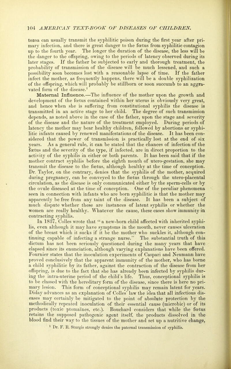 tozoa can usually transmit the syphilitic poison during the first year after pri- mary infection, and there is great danger to the foetus from syphilitic contagion up to the fourth year. The longer the duration of the disease, the less will be the danger to the offspring, owing to the periods of latency observed during its later stages. If the father be subjected to early and thorough treatment, the probability of transmission of the disease will be much lessened, and such a possibility soon becomes lost with a reasonable lapse of time. If the father infect the mother, as frequently happens, there will be a double syphilization of the offspring, which will probably be stillborn or soon succumb to an aggra- vated form of the disease.1 Maternal Influence.—The influence of the mother upon the growth and development of the foetus contained within her uterus is obviously very great, and hence when she is suffering from constitutional syphilis the disease is transmitted in an active stage to her child. The degree of such transmission depends, as noted above in the case of the father, upon the stage and severity of the disease and the nature of the treatment employed. During periods of latency the mother may bear healthy children, followed by abortions or syphi- litic infants caused by renewed manifestations of the disease. It has been con- sidered that the power of transmission is practically lost at the end of six years. As a general rule, it can be stated that the chances of infection of the foetus and the severity of the type, if infected, are in direct proportion to the activity of the syphilis in either or both parents. It has been said that if the mother contract syphilis before the eighth month of utero-gestation, she may transmit the disease to the foetus, although healthy at the time of conception. Dr. Taylor, on the contrary, denies that the syphilis of the mother, acquired during pregnancy, can be conveyed to the foetus through the utero-placental circulation, as the disease is only communicated either by the sperm-cells or by the ovule diseased at the time of conception. One of the peculiar phenomena seen in connection with infants who are born syphilitic is that the mother may apparently be free from any taint of the disease. It has been a subject of much dispute whether these are instances of latent syphilis or whether the women are really healthy. Whatever the cause, these cases show immunity in contracting syphilis. In 1837, Colies wrote that “ a new-born child affected with inherited syphi- lis, even although it may have symptoms in the mouth, never causes'ulceration of the breast which it sucks if it be the mother who suckles it, although con- tinuing capable of infecting a strange nurse.” The substantial truth of this dictum has not been seriously questioned during the many years that have elapsed since its enunciation, although varying explanations have been offered. Fournier states that the inoculation experiments of Caspari and Neumann have proved conclusively that the apparent immunity of the mother, who has borne a child syphilitic by its father, against the contraction of the disease from her offspring, is due to the fact that she has already been infected by syphilis dur- ing the intra-uterine period of the child’s life. Thus, conceptional syphilis is to be classed with the hereditary form of the disease, since there is here no pri- mary lesion. This form of conceptional syphilis may remain latent for years. Diday advances as an explanation of Colles’ law the idea that all infectious dis- eases may certainly be mitigated to the point of absolute protection by the methodically repeated inoculation of their essential cause (microbic) or of its products (toxic ptomaines, etc.). Bouchard considers that while the foetus retains the supposed pathogenic agent itself, the products dissolved in the blood find their way to the tissues of the mother and set up a nutritive change, 1 Dr. F. B.. Sturgis strongly denies the paternal transmission of syphilis.