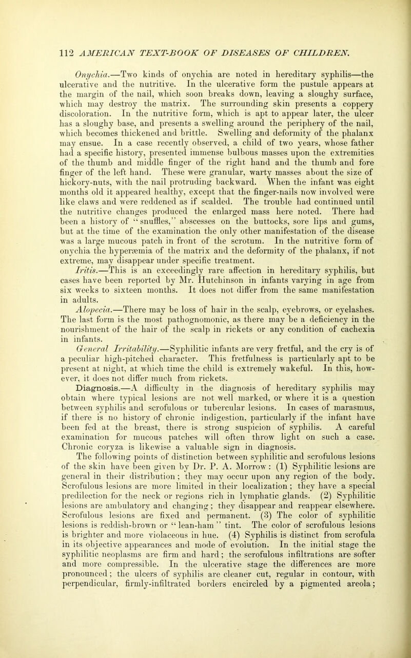 Onychia.—Two kinds of onychia are noted in hereditary syphilis—the ulcerative and the nutritive. In the ulcerative form the pustule appears at the margin of the nail, which soon breaks down, leaving a sloughy surface, which may destroy the matrix. The surrounding skin presents a coppei’y discoloration. In the nuti’itive foi'in, which is apt to appear later, the ulcer has a sloughy base, and px-esents a swelling ai-ound the periphery of the nail, which becomes thickened and brittle. Swelling and deformity of the phalanx may ensue. In a case recently observed, a child of two years, whose father had a specific histoi’y, presented immense bulbous masses upon the extremities of the thumb and middle finger of the right hand aixd the thumb and fore finger of the left hand. These were granular, warty masses about the size of hickory-nuts, with the nail pi'otrudiixg backward. When the infant was eight months old it appeared healthy, except that the finger-nails now involved were like claws and were reddened as if scalded. The trouble had continued until the nutritive changes produced the enlarged mass hei’e noted. There had been a history of “snuffles,” abscesses on the buttocks, sore lips and gums, but at the time of the examination the only other manifestation of the disease was a large mucous patch in front of the scrotum. In the nutritive form of onychia the hypei’xemia of the matrix and the deformity of the phalanx, if not extx’eme, may disappear under specific treatment. Iritis.—This is an exceedingly rare affection in hereditary syphilis, but cases have been reported by Mr. Hutchinson in infants vai’ying in age fi’om six weeks to sixteen months. It does not differ from the same manifestation in adxxlts. Alopecia.—There may be loss of hair in the scalp, eyebrows, or eyelashes. The last form is the most pathognomonic, as there may be a deficiency in the nourishment of the hair of the scalp in rickets or any condition of cachexia in infants. General Irritability.—Syphilitic infants are very fretful, and the cry is of a peculiar high-pitched character. This fretfulness is particularly apt to be present at night, at which time the child is extremely wakeful. In this, how- ever, it does not differ xxxuch from rickets. Diagnosis.—A difficulty in the diagnosis of hereditary syphilis may obtain where typical lesions are not well marked, or where it is a question between syphilis and scrofulous or tubercular lesions. In cases of marasmus, if there is no history of chronic indigestion, particulaxdy if the infant have heexx fed at the breast, there is strong suspicion of syphilis. A careful examination for mucous patches will often thx’ow light on such a case. Chronic cox-yza is likewise a valuable sign iix diagnosis. The following points of distinction between syphilitic and scrofulous lesions of the skin have been given by Dr. P. A. Morrow: (1) Syphilitic lesions are genex-al in their distribution; they may occur upon any region of the body. Scrofulous lesions ai’e more limited in their localization ; they have a special predilection for the neck or x'egions rich in lymphatic glands. (2) Syphilitic lesions are ambulatory and changing ; they disappear and reappear elsewhere. Scx’ofulous lesions are fixed and permanent. (3) The color of syphilitic lesions is reddish-brown or “lean-ham” tint. The color of scrofulous lesions is brighter and mox-e violaceous in luxe. (4) Syphilis is distinct from scrofula in its objective appearances and mode of evolution. In the initial stage the syphilitic neoplasixxs are firm and hard; the scrofulous infiltrations are softer and more compressible. In the ulcerative stage the differences are more pronounced; the ulcers of syphilis ai’e cleaner cut, regular in contour, with perpendicular, firmly-infiltrated borders encircled by a pigmented areola;