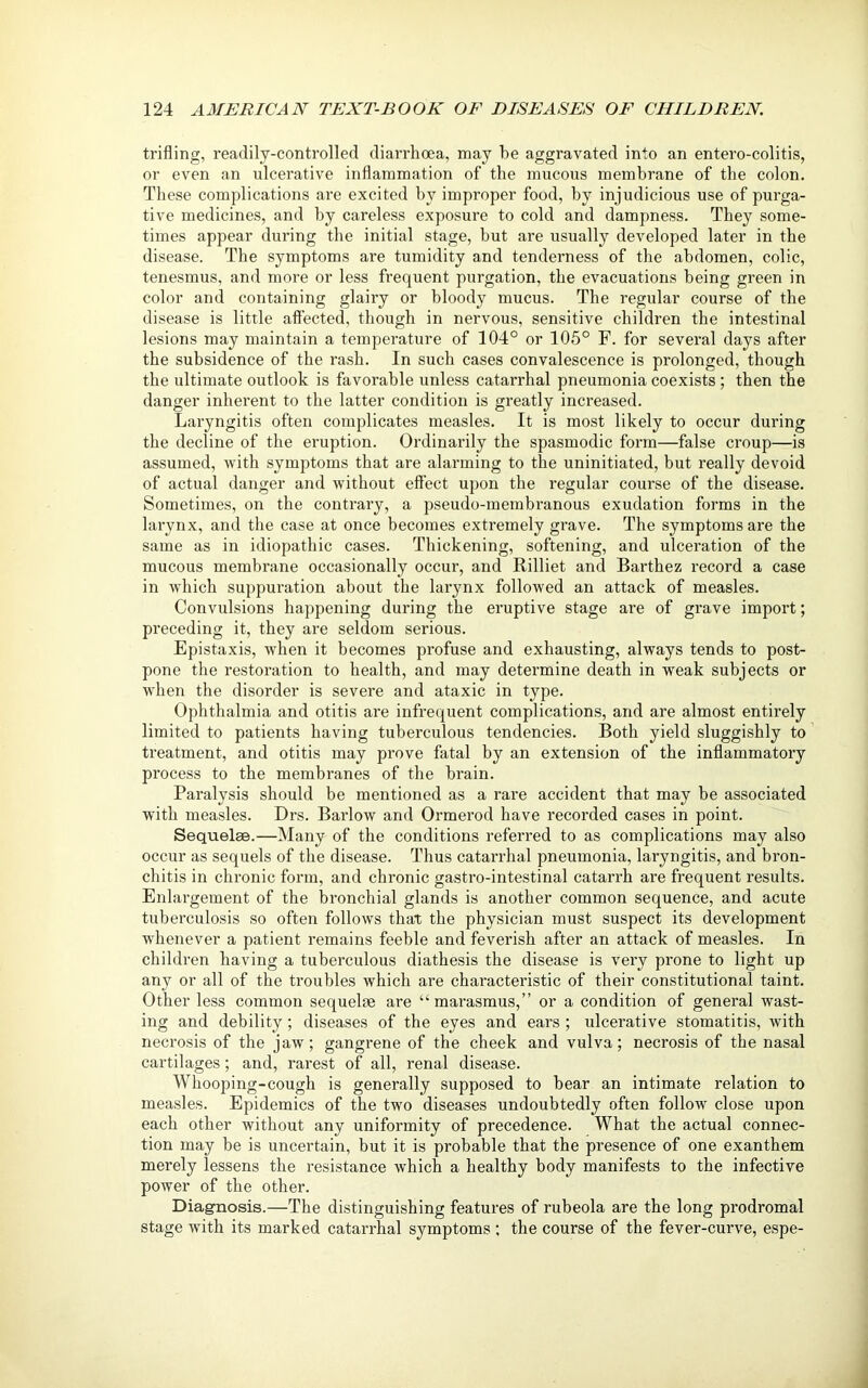 trifling, readily-controlled diarrhoea, may he aggravated into an entero-colitis, or even an ulcerative inflammation of the mucous membrane of the colon. These complications are excited by improper food, by injudicious use of purga- tive medicines, and by careless exposure to cold and dampness. They some- times appear during the initial stage, but are usually developed later in the disease. The symptoms are tumidity and tenderness of the abdomen, colic, tenesmus, and more or less frequent purgation, the evacuations being green in color and containing glairy or bloody mucus. The regular course of the disease is little affected, though in nervous, sensitive children the intestinal lesions may maintain a temperature of 104° or 105° F. for several days after the subsidence of the rash. In such cases convalescence is prolonged, though the ultimate outlook is favorable unless catarrhal pneumonia coexists ; then the danger inherent to the latter condition is greatly increased. Laryngitis often complicates measles. It is most likely to occur during the decline of the eruption. Ordinarily the spasmodic form—false croup—is assumed, with symptoms that are alarming to the uninitiated, but really devoid of actual danger and without effect upon the regular course of the disease. Sometimes, on the contrary, a pseudo-membranous exudation forms in the larynx, and the case at once becomes extremely grave. The symptoms are the same as in idiopathic cases. Thickening, softening, and ulceration of the mucous membrane occasionally occur, and Rilliet and Barthez record a case in which suppuration about the larynx followed an attack of measles. Convulsions happening during the eruptive stage are of grave import; preceding it, they are seldom serious. Epistaxis, rvhen it becomes profuse and exhausting, always tends to post- pone the restoration to health, and may determine death in weak subjects or when the disorder is severe and ataxic in type. Ophthalmia and otitis are infrequent complications, and are almost entirely limited to patients having tuberculous tendencies. Both yield sluggishly to treatment, and otitis may prove fatal by an extension of the inflammatory process to the membranes of the brain. Paralysis should be mentioned as a rare accident that may be associated with measles. Drs. Barlow and Ormerod have recorded cases in point. Sequelae.—Many of the conditions referred to as complications may also occur as sequels of the disease. Thus catarrhal pneumonia, laryngitis, and bron- chitis in chronic form, and chronic gastro-intestinal catarrh are frequent results. Enlargement of the bronchial glands is another common sequence, and acute tuberculosis so often follows that the physician must suspect its development whenever a patient remains feeble and feverish after an attack of measles. In children having a tuberculous diathesis the disease is very prone to light up any or all of the troubles which are characteristic of their constitutional taint. Other less common sequelae are “marasmus,” or a condition of general wast- ing and debility; diseases of the eyes and ears ; ulcerative stomatitis, with necrosis of the jaw; gangrene of the cheek and vulva; necrosis of the nasal cartilages; and, rarest of all, renal disease. Whooping-cough is generally supposed to bear an intimate relation to measles. Epidemics of the two diseases undoubtedly often follow close upon each other without any uniformity of precedence. What the actual connec- tion may be is uncertain, but it is probable that the presence of one exanthem merely lessens the resistance which a healthy body manifests to the infective power of the other. Diagnosis.—The distinguishing features of rubeola are the long prodromal stage with its marked catarrhal symptoms ; the course of the fever-curve, espe-