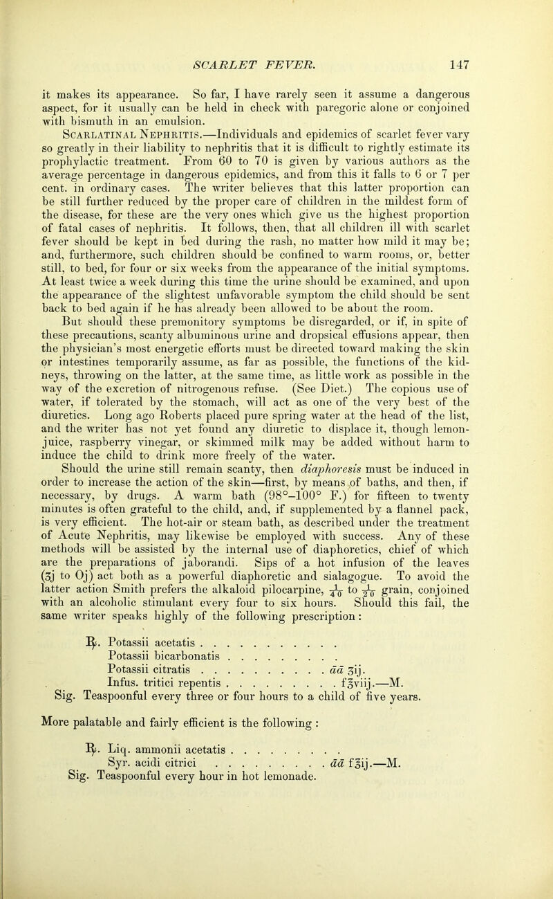 it makes its appearance. So far, I have rarely seen it assume a dangerous aspect, for it usually can be held in check with paregoric alone or conjoined with bismuth in an emulsion. Scarlatinal Nephritis.—Individuals and epidemics of scarlet fever vary so greatly in their liability to nephritis that it is difficult to rightly estimate its prophylactic treatment. From 60 to 70 is given by various authors as the average percentage in dangerous epidemics, and from this it falls to 6 or 7 per cent, in ordinary cases. The writer believes that this latter proportion can be still further reduced by the proper care of children in the mildest form of the disease, for these are the very ones which give us the highest proportion of fatal cases of nephritis. It follows, then, that all children ill with scarlet fever should be kept in bed during the rash, no matter how mild it may be; and, furthermore, such children should be confined to warm rooms, or, better still, to bed, for four or six weeks from the appearance of the initial symptoms. At least twice a week during this time the urine should be examined, and upon the appearance of the slightest unfavorable symptom the child should be sent back to bed again if he has already been allowed to be about the room. But should these premonitory symptoms be disregarded, or if, in spite of these precautions, scanty albuminous urine and dropsical effusions appear, then the physician’s most energetic efforts must be directed toward making the skin or intestines temporarily assume, as far as possible, the functions of the kid- neys, throwing on the latter, at the same time, as little work as possible in the way of the excretion of nitrogenous refuse. (See Diet.) The copious use of water, if tolerated by the stomach, will act as one of the very best of the diuretics. Long ago Roberts placed pure spring water at the head of the list, and the writer has not yet found any diuretic to displace it, though lemon- juice, raspberry vinegar, or skimmed milk may be added without harm to induce the child to drink more freely of the water. Should the urine still remain scanty, then diaphoresis must be induced in order to increase the action of the skin—first, by means of baths, and then, if necessary, by drugs. A warm bath (98°—100° F.) for fifteen to twenty minutes is often grateful to the child, and, if supplemented by a flannel pack, is very efficient. The hot-air or steam bath, as described under the treatment of Acute Nephritis, may likewise be employed with success. Any of these methods will be assisted by the internal use of diaphoretics, chief of which are the preparations of jaborandi. Sips of a hot infusion of the leaves (3j to Oj) act both as a powerful diaphoretic and sialagogue. To avoid the latter action Smith prefers the alkaloid pilocarpine, ^ to grain, conjoined with an alcoholic stimulant every four to six hours. Should this fail, the same writer speaks highly of the following prescription: 1^. Potassii acetatis Potassii bicarbonatis Potassii citratis da ^ij. Infus. tritici repentis fsviij.—M. Sig. Teaspoonful every three or four hours to a child of five years. More palatable and fairly efficient is the following : I$s. Liq. ammonii acetatis Syr. acidi citrici aa fgij.—M. Sig. Teaspoonful every hour in hot lemonade.