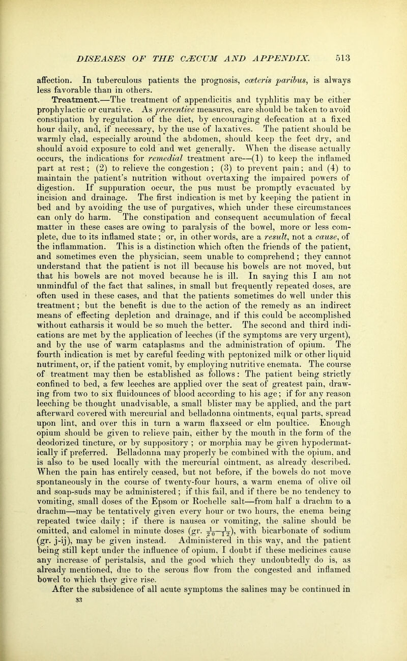 affection. In tuberculous patients the prognosis, cceteris paribus, is always less favorable than in others. Treatment.—The treatment of appendicitis and typhlitis may be either prophylactic or curative. As preventive measures, care should be taken to avoid constipation by regulation of the diet, by encouraging defecation at a fixed hour daily, and, if necessary, by the use of laxatives. The patient should be warmly clad, especially around the abdomen, should keep the feet dry, and should avoid exposure to cold and wet generally. When the disease actually occurs, the indications for remedial treatment are—(1) to keep the inflamed part at rest; (2) to relieve the congestion ; (3) to prevent pain; and (4) to maintain the patient’s nutrition without overtaxing the impaired powers of digestion. If suppuration occur, the pus must be promptly evacuated by incision and drainage. The first indication is met by keeping the patient in bed and by avoiding the use of purgatives, which under these circumstances can only do harm. The constipation and consequent accumulation of ftecal matter in these cases are owing to paralysis of the bowel, more or less com- plete, due to its inflamed state ; or, in other words, are a result, not a cause, of the inflammation. This is a distinction which often the friends of the patient, and sometimes even the physician, seem unable to comprehend; they cannot understand that the patient is not ill because his bowels are not moved, but that his bowels are not moved because he is ill. In saying this I am not unmindful of the fact that salines, in small but frequently repeated doses, are often used in these cases, and that the patients sometimes do well under this treatment; but the benefit is due to the action of the l'emedy as an indirect means of effecting depletion and drainage, and if this could be accomplished without catharsis it would be so much the better. The second and third indi- cations are met by the application of leeches (if the symptoms are very urgent), and by the use of warm cataplasms and the administration of opium. The fourth indication is met by careful feeding with peptonized milk or other liquid nutriment, or, if the patient vomit, by employing nutritive enemata. The course of treatment may then be established as follows: The patient being strictly confined to bed, a few leeches are applied over the seat of greatest pain, draw- ing from two to six fluidounces of blood according to his age; if for any reason leeching be thought unadvisable, a small blister may be applied, and the part afterward covered with mercurial and belladonna ointments, equal parts, spread upon lint, and over this in turn a warm flaxseed or elm poultice. Enough opium should be given to relieve pain, either by the mouth in the form of the deodorized tincture, or by suppository ; or morphia may be given hypodermat- ically if preferred. Belladonna may properly be combined with the opium, and is also to be used locally with the mercurial ointment, as already described. When the pain has entirely ceased, but not before, if the bowels do not move spontaneously in the course of twenty-four hours, a warm enema of olive oil and soap-suds may be administered ; if this fail, and if there be no tendency to vomiting, small doses of the Epsom or Rochelle salt—from half a drachm to a drachm—may be tentatively given every hour or two hours, the enema being repeated twice daily ; if there is nausea or vomiting, the saline should be omitted, and calomel in minute doses (gr. 2VT2X w'th bicarbonate of sodium (gr. j-ij), may be given instead. Administered in this way, and the patient being still kept under the influence of opium, I doubt if these medicines cause any increase of peristalsis, and the good which they undoubtedly do is, as already mentioned, due to the serous flow from the congested and inflamed bowel to which they give rise. After the subsidence of all acute symptoms the salines may be continued in 33