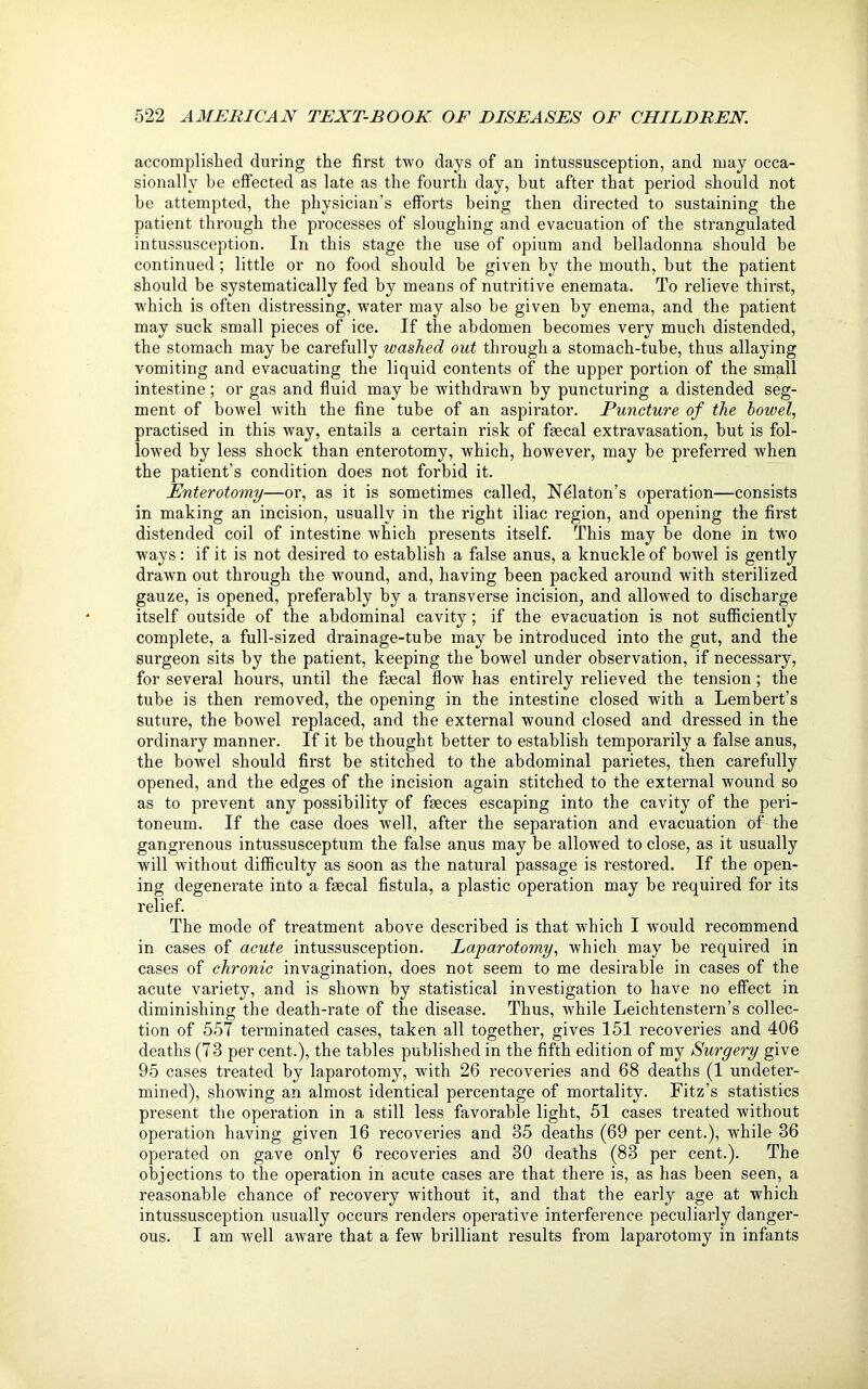 accomplished during the first two days of an intussusception, and may occa- sionally be effected as late as the fourth day, but after that period should not be attempted, the physician’s efforts being then directed to sustaining the patient through the processes of sloughing and evacuation of the strangulated intussusception. In this stage the use of opium and belladonna should be continued; little or no food should be given by the mouth, but the patient should be systematically fed by means of nutritive enemata. To relieve thirst, which is often distressing, water may also be given by enema, and the patient may suck small pieces of ice. If the abdomen becomes very much distended, the stomach may be carefully washed out through a stomach-tube, thus allaying vomiting and evacuating the liquid contents of the upper portion of the small intestine; or gas and fluid may be withdrawn by puncturing a distended seg- ment of bowel Avith the fine tube of an aspirator. Puncture of the bowel, practised in this way, entails a certain risk of faecal extravasation, but is fol- lowed by less shock than enterotomy, which, however, may be preferred when the patient’s condition does not forbid it. Enterotomy—or, as it is sometimes called, NPlaton’s operation—consists in making an incision, usually in the right iliac region, and opening the first distended coil of intestine which presents itself. This may be done in two ways : if it is not desired to establish a false anus, a knuckle of bowel is gently drawn out through the wound, and, having been packed around with sterilized gauze, is opened, preferably by a transverse incision, and allowed to discharge itself outside of the abdominal cavity; if the evacuation is not sufficiently complete, a full-sized drainage-tube may be introduced into the gut, and the surgeon sits by the patient, keeping the bowel under observation, if necessary, for several hours, until the faecal flow has entirely relieved the tension ; the tube is then removed, the opening in the intestine closed with a Lembert’s suture, the bowel replaced, and the external wound closed and dressed in the ordinary manner. If it be thought better to establish temporarily a false anus, the bowel should first be stitched to the abdominal parietes, then carefully opened, and the edges of the incision again stitched to the external wound so as to prevent any possibility of faeces escaping into the cavity of the peri- toneum. If the case does well, after the separation and evacuation of the gangrenous intussusceptum the false anus may be allowed to close, as it usually will without difficulty as soon as the natural passage is restored. If the open- ing degenerate into a faecal fistula, a plastic operation may be required for its relief. The mode of treatment above described is that w'hich I would recommend in cases of acute intussusception. Laparotomy, which may be required in cases of chronic invagination, does not seem to me desirable in cases of the acute variety, and is shown by statistical investigation to have no effect in diminishing the death-rate of the disease. Thus, Avhile Leichtenstern’s collec- tion of 557 terminated cases, taken all together, gives 151 recoveries and 406 deaths (73 per cent.), the tables published in the fifth edition of my Surgery give 95 cases treated by laparotomy, with 26 recoveries and 68 deaths (1 undeter- mined), showing an almost identical percentage of mortality. Fitz’s statistics present the operation in a still less favorable light, 51 cases treated without operation having given 16 recoveries and 35 deaths (69 per cent.), while 36 operated on gave only 6 recoveries and 30 deaths (83 per cent.). The objections to the operation in acute cases are that there is, as has been seen, a reasonable chance of recovery without it, and that the early age at which intussusception usually occurs renders operative interference peculiarly danger- ous. I am Avell aAvare that a few brilliant results from laparotomy in infants