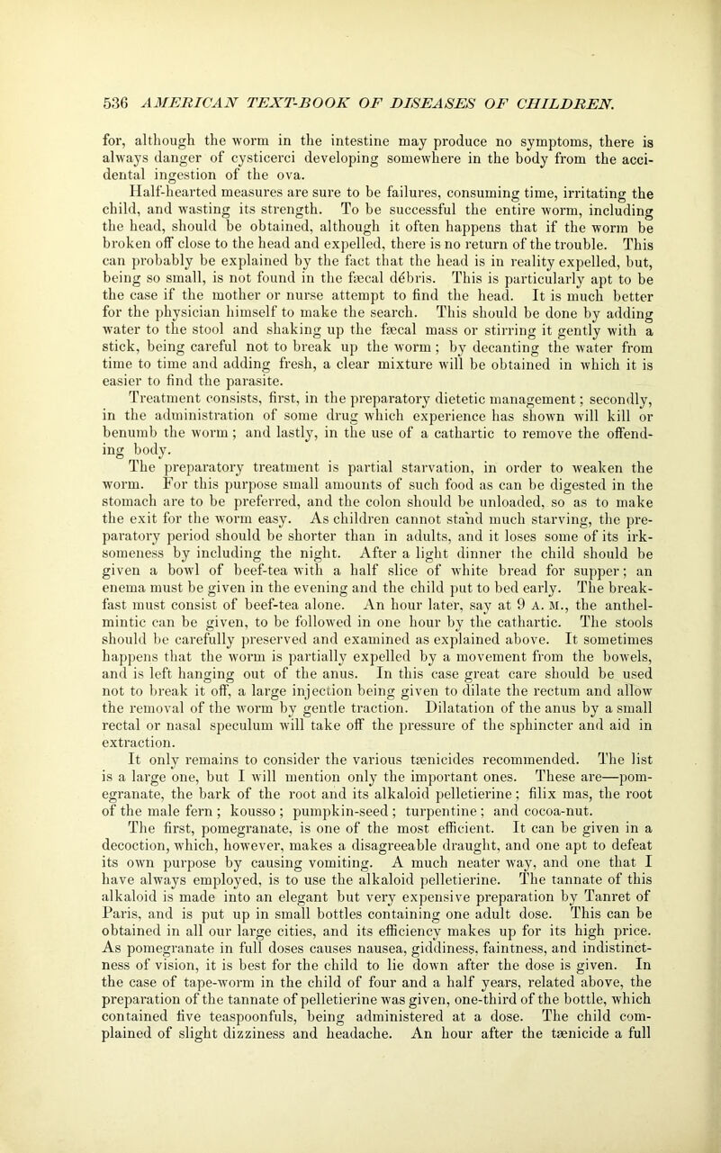 for, although the worm in the intestine may produce no symptoms, there is always danger of cysticerci developing somewhere in the body from the acci- dental ingestion of the ova. Half-hearted measures are sure to be failures, consuming time, irritating the child, and wasting its strength. To be successful the entire worm, including the head, should be obtained, although it often happens that if the worm be broken off close to the head and expelled, there is no return of the trouble. This can probably be explained by the fact that the head is in reality expelled, but, being so small, is not found in the faecal debris. This is particularly apt to be the case if the mother or nurse attempt to find the head. It is much better for the physician himself to make the search. This should be done by adding water to the stool and shaking up the faecal mass or stirring it gently with a stick, being careful not to break up the worm ; by decanting the water from time to time and adding fresh, a clear mixture will be obtained in which it is easier to find the parasite. Treatment consists, first, in the preparatory dietetic management; secondly, in the administration of some drug which experience has shown will kill or benumb the worm; and lastly, in the use of a cathartic to remove the offend- ing body. The preparatory treatment is partial starvation, in order to weaken the worm. For this purpose small amounts of such food as can be digested in the stomach are to be preferi'ed, and the colon should be unloaded, so as to make the exit for the worm easy. As children cannot stand much starving, the pre- paratory period should be shorter than in adults, and it loses some of its irk- someness by including the night. After a light dinner the child should be given a bowl of beef-tea with a half slice of white bread for supper; an enema must be given in the evening and the child put to bed early. The break- fast must consist of beef-tea alone. An hour later, say at 9 A. M., the anthel- mintic can be given, to be followed in one hour by the cathartic. The stools should be carefully preserved and examined as explained above. It sometimes happens that the worm is partially expelled by a movement from the bowels, and is left hanging out of the anus. In this case great care should be used not to break it off, a large injection being given to dilate the rectum and allow the removal of the worm by gentle traction. Dilatation of the anus by a small rectal or nasal speculum will take off the pressure of the sphincter and aid in extraction. It only remains to consider the various tmnicides recommended. The list is a large one, but I will mention only the important ones. These are—pom- egranate, the bark of the root and its alkaloid pelletierine; filix mas, the root of the male fern ; kousso ; pumpkin-seed ; turpentine ; and cocoa-nut. The first, pomegranate, is one of the most efficient. It can be given in a decoction, which, however, makes a disagreeable draught, and one apt to defeat its own purpose by causing vomiting. A much neater wTay, and one that I have always employed, is to use the alkaloid pelletierine. The tannate of this alkaloid is made into an elegant but very expensive preparation by Tanret of Paris, and is put up in small bottles containing one adult dose. This can be obtained in all our large cities, and its efficiency makes up for its high price. As pomegranate in full doses causes nausea, giddiness, faintness, and indistinct- ness of vision, it is best for the child to lie down after the dose is given. In the case of tape-worm in the child of four and a half years, related above, the preparation of the tannate of pelletierine was given, one-third of the bottle, which contained five teaspoonfuls, being administered at a dose. The child com- plained of slight dizziness and headache. An hour after the taenicide a full