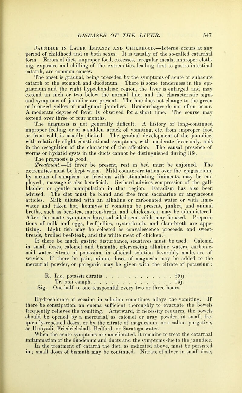 Jaundice in Later Infancy and Childhood.—Icterus occurs at any period of childhood and in both sexes. It is usually of the so-called catarrhal form. Errors of diet, improper food, excesses, irregular meals, improper cloth- ing, exposure and chilling of the extremities, leading first to gastro-intestinal catarrh, are common causes. The onset is gradual, being preceded by the symptoms of acute or subacute catarrh of the stomach and duodenum. There is some tenderness in the epi- gastrium and the right hypochondriac region, the liver is enlarged and may extend an inch or two below the normal line, and the characteristic signs and symptoms of jaundice are present. The hue does not change to the green or bronzed yellow of malignant jaundice. Haemorrhages do not often occur. A moderate degree of fever is observed for a short time. The course may extend over three or four months. The diagnosis is not generally difficult. A history of long-continued improper feeding or of a sudden attack of vomiting, etc. from improper food or from cold, is usually elicited. The gradual development of the jaundice, with relatively slight constitutional symptoms, with moderate fever only, aids in the recognition of the character of the affection. The causal presence of worms or hydatid cysts in the ducts cannot be distinguished during life. The prognosis is good. Treatment.—If fever be present, rest in bed must be enjoined. The extremities must be kept warm. Mild counter-irritation over the epigastrium, by means of sinapism or frictions with stimulating liniments, may be em- ployed ; massage is also beneficial. Gerhard advises compression of the gall- bladder or gentle manipulation in that region. Faradism has also been advised. The diet must be bland and free from saccharine or amylaceous articles. Milk diluted with an alkaline or carbonated water or with lime- water and taken hot, koumyss if vomiting be present, junket, and animal broths, such as beef-tea, mutton-broth, and chicken-tea, may be administered. After the acute symptoms have subsided semi-solids may be used. Prepara- tions of milk and eggs, beef-jellies, oyster-broth, and clam-broth are appe- tizing. Light fish may be selected as convalescence proceeds, and sweet- breads, broiled beefsteak, and the white meat of chicken. If there be much gastric disturbance, sedatives must be used. Calomel in small doses, calomel and bismuth, effervescing alkaline waters, carbonic- acid water, citrate of potassium in officinal solution favorably made, are of service. If there be pain, minute doses of magnesia may be added to the mercurial powder, or paregoric may be given with the citrate of potassium : 1^. Liq. potassii citratis fsij. Tr. opii camph fsj. Sig. One-half to one teaspoonful every two or three hours. Hydrochlorate of cocaine in solution sometimes allays the vomiting. If there be constipation, an enema sufficient thoroughly to evacuate the bowels frequently relieves the vomiting. Afterward, if necessity requires, the bowels should be opened by a mercurial, as calomel or gray powder, in small, fre- quently-repeated doses, or by the citrate of magnesium, or a saline purgative, as Hunyadi, Friedrichshall, Bedford, or Saratoga water. When the acute symptoms are ameliorated, it remains to treat the catarrhal inflammation of the duodenum and ducts and the symptoms due to the jaundice. In the treatment of catarrh the diet, as indicated above, must be persisted in ; small doses of bismuth may be continued. Nitrate of silver in small dose,