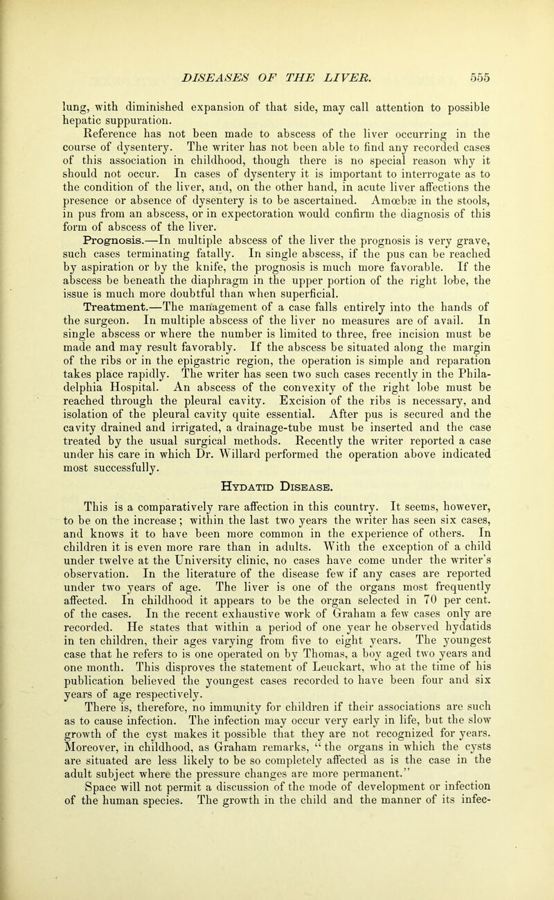lung, with diminished expansion of that side, may call attention to possible hepatic suppuration. Reference has not been made to abscess of the liver occurring in the course of dysentery. The writer has not been able to find any recorded cases of this association in childhood, though there is no special reason why it should not occur. In cases of dysentery it is important to interrogate as to the condition of the liver, and, on the other hand, in acute liver affections the presence or absence of dysentery is to be ascertained. Amoebae in the stools, in pus from an abscess, or in expectoration would confirm the diagnosis of this form of abscess of the liver. Prognosis.—In multiple abscess of the liver the prognosis is very grave, such cases terminating fatally. In single abscess, if the pus can be reached by aspiration or by the knife, the prognosis is much more favorable. If the abscess be beneath the diaphragm in the upper portion of the right lobe, the issue is much more doubtful than when superficial. Treatment.—The management of a case falls entirely into the hands of the surgeon. In multiple abscess of the liver no measures are of avail. In single abscess or where the number is limited to three, free incision must be made and may result favorably. If the abscess be situated along the margin of the ribs or in the epigastric region, the operation is simple and reparation takes place rapidly. The writer has seen two such cases recently in the Phila- delphia Hospital. An abscess of the convexity of the right lobe must be reached through the pleural cavity. Excision of the ribs is necessary, and isolation of the pleural cavity quite essential. After pus is secured and the cavity drained and irrigated, a drainage-tube must be inserted and the case treated by the usual surgical methods. Recently the writer reported a case under his care in which Dr. Willard performed the operation above indicated most successfully. Hydatid Disease. This is a comparatively rare affection in this country. It seems, however, to he on the increase; within the last two years the writer has seen six cases, and knows it to have been more common in the experience of others. In children it is even more rare than in adults. With the exception of a child under twelve at the University clinic, no cases have come under the writer’s observation. In the literature of the disease few if any cases are reported under two years of age. The liver is one of the organs most frequently affected. In childhood it appears to be the organ selected in 70 per cent, of the cases. In the recent exhaustive work of Graham a few cases only are recorded. He states that within a period of one year he observed hydatids in ten children, their ages varying from five to eight years. The youngest case that he refers to is one operated on by Thomas, a boy aged two years and one month. This disproves the statement of Leuckart, who at the time of his publication believed the youngest cases recorded to have been four and six years of age respectively. There is, therefore, no immunity for children if their associations are such as to cause infection. The infection may occur very early in life, but the slow growth of the cyst makes it possible that they are not recognized for years. Moreover, in childhood, as Graham remarks, “ the organs in which the cysts are situated are less likely to be so completely affected as is the case in the adult subject where the pressure changes are more permanent.” Space will not permit a discussion of the mode of development or infection of the human species. The growth in the child and the manner of its infec-