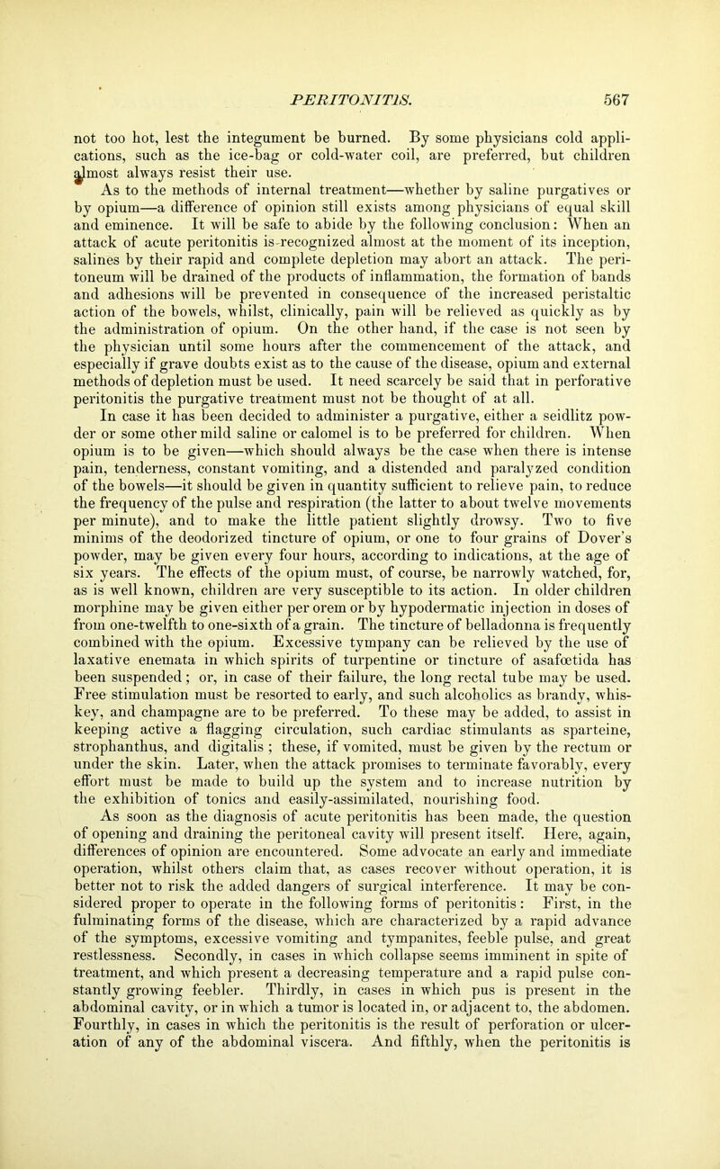 not too hot, lest the integument be burned. By some physicians cold appli- cations, such as the ice-bag or cold-water coil, are preferred, but children |Jmost always resist their use. As to the methods of internal treatment—whether by saline purgatives or by opium—a difference of opinion still exists among physicians of equal skill and eminence. It will be safe to abide by the following conclusion: When an attack of acute peritonitis is-recognized almost at the moment of its inception, salines by their rapid and complete depletion may abort an attack. The peri- toneum will be drained of the products of inflammation, the formation of bands and adhesions will be prevented in consequence of the increased peristaltic action of the bowels, whilst, clinically, pain will be relieved as quickly as by the administration of opium. On the other hand, if the case is not seen by the physician until some hours after the commencement of the attack, and especially if grave doubts exist as to the cause of the disease, opium and external methods of depletion must be used. It need scarcely be said that in perforative peritonitis the purgative treatment must not be thought of at all. In case it has been decided to administer a pui’gative, either a seidlitz pow- der or some other mild saline or calomel is to be preferred for children. When opium is to be given—which should always be the case when there is intense pain, tenderness, constant vomiting, and a distended and paralyzed condition of the bowels—it should be given in quantity sufficient to relieve pain, to reduce the frequency of the pulse and respiration (the latter to about twelve movements per minute), and to make the little patient slightly drowsy. Two to five minims of the deodorized tincture of opium, or one to four grains of Dover’s powder, may be given every four hours, according to indications, at the age of six years. The effects of the opium must, of course, be narrowly watched, for, as is well known, children are very susceptible to its action. In older children morphine may be given either per orem or by hypodermatic injection in doses of from one-twelfth to one-sixth of a grain. The tincture of belladonna is frequently combined with the opium. Excessive tympany can be relieved by the use of laxative enemata in which spirits of turpentine or tincture of asafoetida has been suspended; or, in case of their failure, the long rectal tube may be used. Free stimulation must be resorted to early, and such alcoholics as brandy, whis- key, and champagne are to be preferred. To these may be added, to assist in keeping active a flagging circulation, such cardiac stimulants as sparteine, strophanthus, and digitalis ; these, if vomited, must be given by the rectum or under the skin. Later, when the attack promises to terminate favorably, every effort must be made to build up the system and to increase nutrition by the exhibition of tonics and easily-assimilated, nourishing food. As soon as the diagnosis of acute peritonitis has been made, the question of opening and draining the peritoneal cavity will present itself. Here, again, differences of opinion are encountered. Some advocate an early and immediate operation, whilst others claim that, as cases recover without operation, it is better not to risk the added dangers of surgical interference. It may be con- sidered proper to operate in the following forms of peritonitis: First, in the fulminating forms of the disease, which are characterized by a rapid advance of the symptoms, excessive vomiting and tympanites, feeble pulse, and great restlessness. Secondly, in cases in which collapse seems imminent in spite of treatment, and which present a decreasing temperature and a rapid pulse con- stantly growing feebler. Thirdly, in cases in which pus is present in the abdominal cavity, or in which a tumor is located in, or adjacent to, the abdomen. Fourthly, in cases in which the peritonitis is the result of perforation or ulcer- ation of any of the abdominal viscera. And fifthly, when the peritonitis is