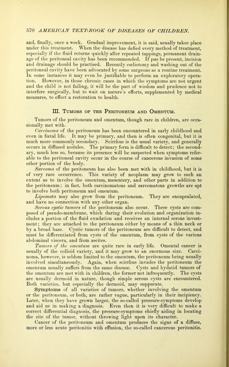 and, finally, once a week. Gradual improvement, it is said, usually takes place under this treatment. When the disease has defied every method of treatment, especially if the fluid returns quickly after repeated tappings, permanent drain- age of the peritoneal cavity has been recommended. If pus be present, incision and drainage should be practised. Recently coeliotomy and washing out of the peritoneal cavity have been advocated by some surgeons as a routine treatment. In some instances it may even be justifiable to perform an exploratory opera- tion. However, in those chronic cases in which the symptoms are not urgent and the child is not failing, it will be the part of wisdom and prudence not to interfere surgically, but to wait on nature’s efforts, supplemented by medical measures, to effect a restoration to health. HI. Tumors of the Peritoneum and Omentum. Tumors of the peritoneum and omentum, though rare in childi'en, are occa- sionally met with. Carcinoma of the peritoneum has been encountered in early childhood and even in foetal life. It may be primary, and then is often congenital, but it is much more commonly secondary. Scirrhus is the usual variety, and generally occurs in diffused nodules. The primary form is difficult to detect; the second- ary, much less so, because its presence will be suspected when symptoms refer- able to the peritoneal cavity occur in the course of cancerous invasion of some other portion of the body. Sarcoma of the peritoneum has also been met with in childhood, but it is of very rare occurrence. This variety of neoplasm may grow to such an extent as to involve the omentum, mesentery, and other parts in addition to the peritoneum; in fact, both cai-cinomatous and sarcomatous growths are apt to involve both peritoneum and omentum. Lipomata may also grow from the peritoneum. They are encapsulated, and have no connection with any other organ. Serous cystic tumors of the peritoneum also occur. These cysts are com- posed of pseudo-membrane, which during their evolution and organization in- cludes a portion of the fluid exudation and receives an internal serous invest- ment ; they are attached to the peritoneum either by means of a thin neck or by a broad base. Cystic tumors of the peritoneum are difficult to detect, and must be differentiated from cysts of the omentum, from cysts of the various abdominal viscera, and from ascites. Tumors of the omentum are quite rare in early life. Omental cancer is usually of the colloid variety, and it may grow to an enormous size. Carci- noma, however, is seldom limited to the omentum, the peritoneum being usually involved simultaneously. Again, when scirrhus invades the peritoneum the omentum usually suffers from the same disease. Cysts and hydatid tumors of the omentum are met with in children, the former not infrequently. The cysts are usually dermoid in nature, though simple serous cysts are encountered. Both varieties, but especially the dermoid, may suppurate. Symptoms of all varieties of tumors, whether involving the omentum or the peritoneum, or both, are rather vague, particularly in their incipiency. Later, when they have grown larger, the so-called pressure-symptoms develop and aid us in making a diagnosis. Even then it is very difficult to make a correct differential diagnosis, the pressure-symptoms chiefly aiding in locating the site of the tumor, without throwing light upon its character. Cancer of the peritoneum and omentum produces the signs of a diffuse, more or less acute peritonitis with effusion, the so-called cancerous peritonitis.